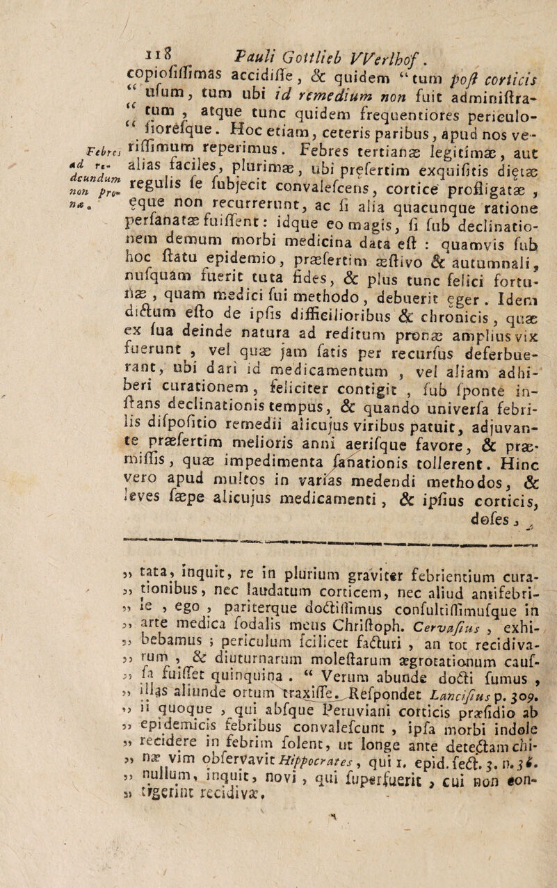 3lS 'Pauli Gottlicb Werlbof. copiofiffimas accidifie, Sc quidem “tum poft corticis ^ um > ubi id remedium non fuit adminiftra- u C'Um r aJclue tunc quidem frequentiores perieulo- fiQrelque. Hoc etiam, ceteris paribus, apud nos ve~ Febtcs minimum repeiimus. Febres tertianas legitimas, aut *d re- alias faciles, plurimas, ubi prefertim exquifitis dieta; non pro» re^u *s *e Abjecit convalefcens, cortice profligatas , ?que non recurrerunt, ac fi alia quacunque ratione perianatas fuiflent: idque eo magis, fi fub declinatio¬ nem demum morbi medicina data eft : quamvis fub noc fiatu epidemio, prasfertim ssflivo Sc autumnali, nufquam fuerit tuta fides, & plus tunc felici fortu- ’ quam medici fui methodo , debuerit eger . Idem dictum efto de ipfis difficilioribus Sc chronicis, quas ix fua deinde natura ad reditum pronas amplius vix fuerunt , vel quas jam fatis per recurfus deferbue¬ rant, ubi dari id medicamentum , vel aliam adhi¬ beri curationem , feliciter contigit , fub fponte in¬ flans declinationis tempus, Sc quando univerfa febri¬ lis difpoficio remedii alicujus viribus patuit, adjuvan¬ te prasfertim melioris anni aerifque favore, & prse- mifljs, quas impedimenta fanationis tollerent. Hinc vero apud multos in varias medendi methodos, & leves faspe alicujus medicamenti, Sc ipfius corticis, dofes j 5, tata, inquit, re in plurium gravittr febrientium cura- 5, tionibus, nec laudatum corticem, nec aliud ansifebri- 5, ie , ego , pariterque dodlilfimus confultiflimufque in 5, arte medica fodaiis meus Chrifloph. Cervnfius , exhi- ?> bebamus ; periculum icilicet fadluri , an tot recidiva- 5) rurn , & diuturnarum moleftarum aegrotationum cauf- 5) fa fuiflec quinquina . “ Verum abunde dofti fumus , ” i!1^ aliunde ortum traxhTe.^Kefpondet Lancifius p. 30?. ,3 ii quoque 3 qui abfque Peruviani corticis prxfidio ab ,3 epidemicis febribus convalefcunt , ipfa morbi indole ” itC*dere in febrim folent, ut longe ante dete<5tam chi- nap vim obfenfavi t Hippocrates, quii, epid.ferf. $. n.*f. ,, nullum, inquit, novi , qui fuperfaem , cui non «on- tfgennc recidiva:,