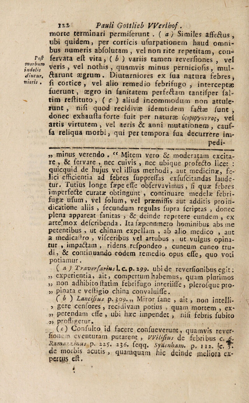 \ 12-i Pauli Goitlieb Werlbof. morte terminari permiferunt .( a) Similes af¥e#us, ubi quidem, per corticis ufurpationem haud omni¬ bus numeris abfolutam , vel non rite repetitam, con- fervata eft vita, ( b ) variis tamen reverfiones , vel TnloiiT veris > vel not^is 5 quamvis minus perniciofis, mul- diutur, ftarunt aegrum. Diuturniores ex fua natura febres, mons, fj cortice, vel alio remedio febrifugo , interceptae fuerunt, aegro in fanitatem perferam tantifper fal- tim reftituto, ( c ) aliud incommodum non attule¬ runt , nili quod recidivae idemtidem fa&ae fune , donec exhaufta forte fuit per naturae v;spspyyyroe9 vel artis virtutem , vel aeris Sc anni mutationem, cauf- fa reliqua morbi, qui per tempora fua decurrere im- pedi- „ minus verendo . ff Mitem vero & moderatam excita- re , &fervare ^ nec cuivis , nec ubique profedlo licet : quicquid de hujus vel illius methodi, aut medicinae, fe¬ lici efficientia ad febres fuppreflas exfufdtandas laude¬ tur. Tutius longe fsepeeue obfervavirnus, fi qua? febres imperfe&e curata? obtingunt , continuare medelae febri - fuga? ufum, vel folum, vel prasmiffis aut additis pro in¬ dicatione aliis , fecundum regulas fupra fcriptas , donec plena appareat fanitas , & deinde repetere eundem , ex arte'mox defcribenda. Ita iWpenumero hominibus abs me petentibus , uc chinam expellam , ab alio medico , aut a medicaftro , vifceribus vel artubus , ut vulgus opina¬ tur , impadlam , ridens refpondeo , cuneum cuneo tru¬ di, & continuando eodem remedio opus efle, quo voti potiamur. (a ) T rave rfar i u s 1. c. p. 299» ubi de reverlionibus egit; „ experientia, ait,. compertum habemus, quam plurimos „ non adhibito datim febrifugo interlide, plerofque pro- „ pinata e vedigio china convaluifle. ( b ) Lancifius p. 309. „ Miror ia ne , ait , non intelli- 5 gere cenfores , recidivam potius , quam mortem , ex* „ petendam die , ubi ha?c impendet , ni/i febris fubito 3, profligetur. (O Confulto id facere confueverunt, quamvis re ver- i!om;m eventuram putarent, VVtUfius de febribus c.J. Rarnazzmus p. zz5, 236. feqq. SyUenbam, p, 112. fc. Tt de morbis acutis > quamquam hic deinde meliora ex¬ perta eft. i •