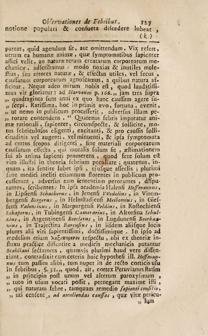 notione populari & confueta difcedere lubeat , ____ pareat, quid agendum fit, aut omittendum. Vix refert, utrum ea humana animae, qu;e fymptomatibus fapienter affici velit, an naturas rerum creatarum corporearum me¬ chanice , adfcribamus ; modo noxias & inutiles mole- ftias, feu errores natura , & effe&us utiles, vel fecus , caudarum corporearum agnofcamus, a quibus natura af¬ ficitur . Neque adeo mirum nobis eft , quod laudatidi- mus vir gloriatur: ad Harveutn p. 166.,, jam tres fupra „ quadraginta funt anni ex quo hanc caudam agere fu- „ ficepi. Rariffima, hoc in primis «vo, fortuna, evenit, „ ut nemo in publicum procederit , adverfus illam pe- ,, rorare contendens . <£ Quatenus febris imputatur ani¬ mas rationali, fapienter, circumfpe&e, 3c iollicite, mo¬ tus febriculofos eligenti, excitanti, & pro cauffis folli- citudinis vel augenti, vel minuenti, 8c ipfa fymptomata ad certos fcopos dirigenti , fine materiali corporearum caudarum effectu , qui moralis folum fit , asftimationem fui ab anima fapienti promerens , quod fere folum eft viro illudri in theoria febrium peculiare ; quatenus, in¬ quam , ita fentire lubet ipfi , ejufque afifeclis 5 plurimi fane medici incliti etiamnum florentes in publicum pro- cefferunt , adverfus eam fcntentiam perorantes , dffpu* tantes, fcribentes.* In ipfa academiaHalenfi IloffmAnnus, in Lipfienfi Schacherus , in Jenenfi Wedelius , in Vitem- bergenfi Bergerus , in Helmdadienfi Meibomius , in Gief- fenfi Valeminus , in Marpurgenfi Velatus, in Roftochienfi Schaperus-f in Tubingenfi Came?artus, in Altorfina Schul- scius, in Argentinenfi Boeclerus , in Lugdunenfi Boerha.fr- '<vius , in Trajeclina Barcufius , in iifdem aliifque locis plures alii viri fapientiffimi, dodtiffimique . In ipfo ad medelam etiam refpedtu , ubi ex theorias in¬ fluxu pradli^e didentire a medicis mechanicis putantur Stahliani fe&atores , quamvis plurimi haud vere diffen- tiant, contradixit cum ceteris huic hypothefi ili. Hojfman- nus tum paffim alibi, tum nuper in de redto corticis ufu in febribus, §.3*.,, quod, ait, cortexPeruvianusftatim „ in principio poft unum vel alterum paroxyfmum , „ tuto in ufum vocari poffic , pernegant maxime ifti , ,, qui naturam febre, tamquam remedio fapienticonfilio, 5, uti cenfent ) ad amoliendas tauffas , qu3f yitx pericli* }> l^nu