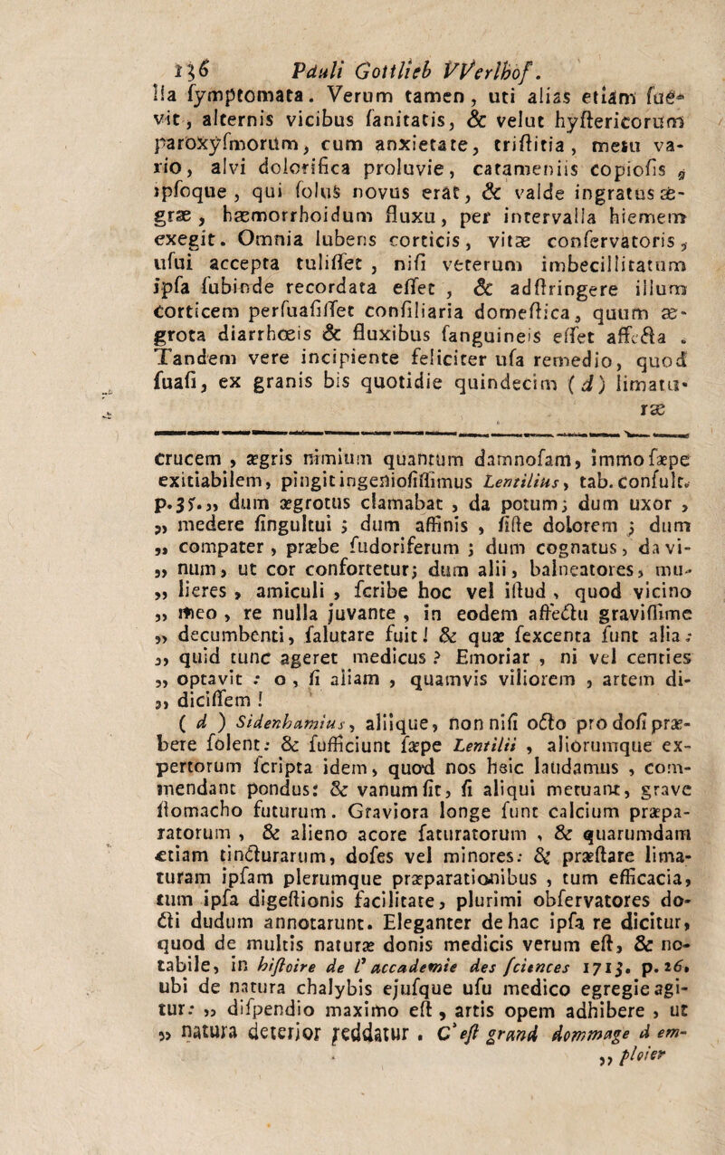 lia fymptomata. Verum tamen, uti aliss etiam faet* vit, alternis vicibus fanitatis, & velut hyfterieorum parbxyfmoritm, cum anxietate, criftitia , meiu va¬ rio, alvi dolofifica proluvie, carameniis copiofis $ jpfoque , qui fo!u§ novus erat, Sc valde ingratus ce- grse , haemorrboidum fluxu, per intervalla hiemem exegit. Omnia lubens corticis, vitas confervatoris, u fu i accepta tuliflfet , ni fi veterum imbecillitatum ipfa fubiode recordata eflfet , & adflringere illum Corticem perfuafilTet conflliaria domeflica, quum as- grota diarrhoeis & fluxibus fanguineis effet affeci a . Tandem vere incipiente feliciter ufa remedio, quod fuafi, ex granis bis quotidie quindecim (d) limatu¬ ras crucem , stgris nimium quantum damnofam, immofaepe exitiabilem, pingitingeniofiffimus Lentiliusy tab.confulr. p.3?.„ dum aegrotus clamabat , da potum; dum uxor , „ medere fingultui ; dum affinis , fitte dolorem ; dum ,, compater, prsebe fudoriferum ; dum cognatus, da vi- „ num, ut cor confortetur; dum alii, balneatores, mu- „ lieres , amiculi > feribe hoc vel iftud > quod vicino „ meo , re nulla juvante , in eodem affedtu graviflime „ decumbenti, falutare fuit i & quse fexcenta funt alia.* ,, quid tunc ageret medicus ? Emoriar , ni vel centies „ optavit : o , fi aliam , quamvis viliorem , artem di- 3, dicifiem ! ( d ) Sidenhumius, aliique, nonnifi oflto prodoflpras- bere folent; 8c fufficiunt fsepe Lentilii , aliorumque ex¬ pertorum Icripta idem, quod nos hsic laudamus , com¬ mendant pondus: & vanum fit, fi aliqui meruant, grave fiomacho futurum. Graviora longe funt calcium praepa¬ ratorum , & alieno acore faturatorum , & quarumdam ftiam tin&urarum, dofes vel minores; prseftare lima¬ turam ipfam plerumque praeparationibus , tum efficacia, tum ipfa digeftionis facilitate, plurimi obfervatores do- £ti dudum annotarunt. Eleganter de hac ipfa re dicitur, quod de multis naturas donis medicis verum eft, & no¬ tabile, in hiftoire de C accademie des fcitnces 1713. p. 16% ubi de natura chalybis ejufque ufu medico egregie agi¬ tur: „ difpendio maximo efl , artis opem adhibere , ut 5> natura deterior feddatur, c'eft grmd dommnge d em- ,, ploier