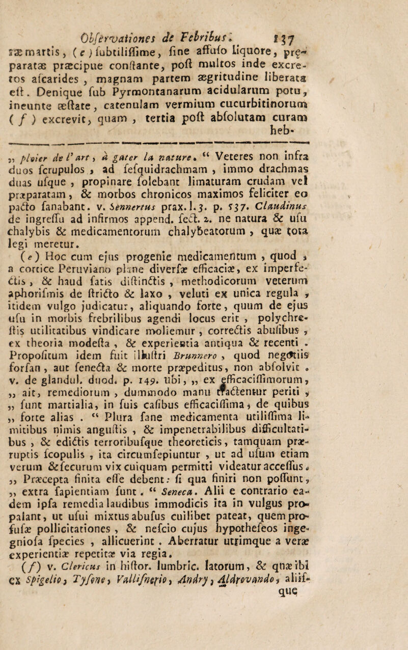 sr^martis, ( e ) lubtiliflime, fine affufo liquore, pr£-» paratae praecipue conflante, poft multos inde excre¬ tos atcarides , magnam partem aegritudine liberata eft. Denique fub Pyrmoncanarum acidularum potu, ineunte certate, catenulam vermium cucurbitinorum ( / ) excrevit, quam , tertia poft abfolutam curam heb- 3, plvier de l1 *rt * a gnter la nature* u Veteres non infra duos fcrupulos , ad fefquidrachmam , immo drachmas duas ufque , propinare folebant limaturam crudam vel praparatam, & morbos chronicos maximos feliciter eo patio fanabant, v. Sennertus prax.l.5. p. Claudinus de ingreffu ad infirmos append. feffc. z. ne natura Se ufu chalybis Se medicamentorum chalybeatorum , quae tota legi meretur. (e) Hoc cum ejus progenie medicamentum , quod 1 a cortice Peruviano plane diverfae efficacias, ex imperfe¬ ctis , & haud fatis diftin&is , methodicorum veterum aphorifmis de ftridto Se laxo , veluti ex unica regula , itidem vulgo judicatur, aliquando forte, quum de ejus ufu in morbis frebrilibus agendi locus erit , polychre- 11 is utilitatibus vindicare moliemur , correctis abufibus , ex theoria modefta , & experieatia antiqua Se recenti . Propofitum idem fuit ilkifiri Brunnero , quod negtftiis forfan , aut fenetia Se morte praepeditus, non abloivit o v. de giandul. duod* p. 149» ubi, „ ex efficaciflimorum, „ ait, remediorum , dummodo manu tfadlentur periti , „ funt martialia, in fuis cafibus efficacifiima, de quibus ,, forte alias . “ Plura fane medicamenta utiliffima Ii- mitibus nimis angufiis , & impenetrabilibus difficultati¬ bus , Se edi&is terroribufque theoreticis, tamquam prae¬ ruptis fcopulis , ita circumfepiuntur , ut ad ufum etiam verum &fecurum vix cuiquam permitti videatur accefifus * 5, Praecepta finita efle debent; fi qua finiri non poliunt, ,, extra fapientiam funt. “ Seneca. Alii e contrario ea¬ dem ipfa remedia laudibus immodicis ita in vulgus pro¬ palant, ut ufui mixtus abufus cuilibet pateat, quem pro- filiae pollicitationes , Se nefcio cujus hypothefeos inge* gniofa fpecies , allicuerint . Aberratur utrimque a verae experientiae repetitae via regia. (/) v. Clericus in hiftor. lumbric. latorum, Se qtiaeibl ex Spigelio} Tyfvne) Vallifntfio, Andry, Aldrovando 1 aliif- qtie