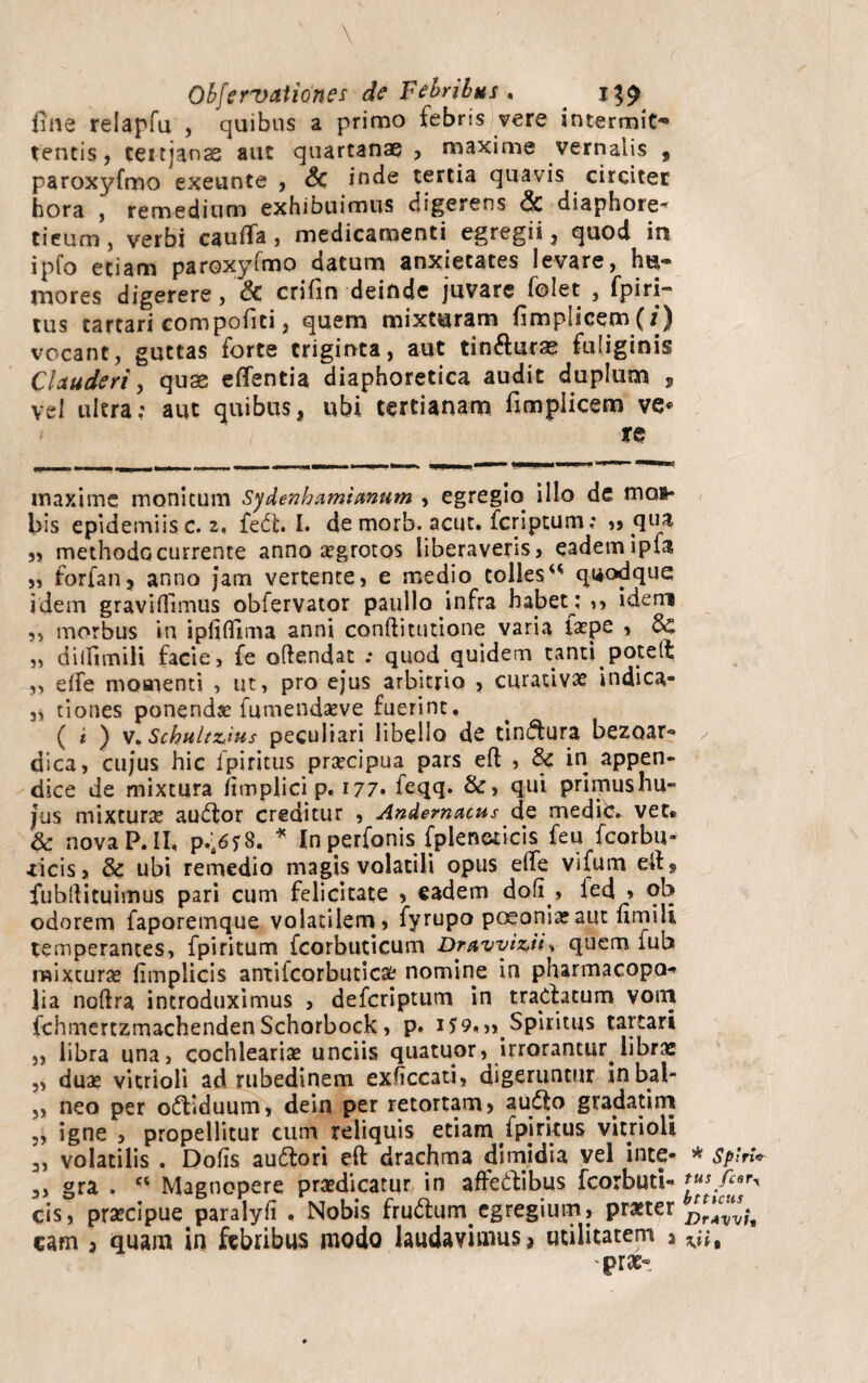 line relapfu , quibus a primo febris vere intermio tentis, teitjanas aut quartanas , maxime vernalis , paroxyfmo exeunte , S>C inde tertia quavis circiter hora , remedium exhibuimus digerens <3c diaphore^ tieum, verbi cauflfa, medicamenti egregii, quod in ipfo etiam paroxyfmo datum anxietates levare, hti¬ mores digerere, & crifin deinde juvare folet , fpiri- tus tartari compofiti, quem mixturam fimplicem(z) vocant, guttas forte triginta, aut tin&uras fuliginis Clauderi, quae effentia diaphoretica audit duplum , vel ultra; aut quibus, ubi tertianam fimpiicem ve* re maxime monitum Sydenhamianum , egregio illo de mos* bis epidemiis c. 2, fedfc. I. de morb. acut. fcriptum; ,, qua „ methodo currente anno aegrotos liberaveris, eadem ipfa ,5 forfan, anno jam vertente5 e medio colles “ quodque idem graviflimus obfervator paullo infra habet : >, idem 5, morbus in ipiiflima anni conftitutione varia faepe > $C „ dilfimili facie, fe oftendat ; quod quidem tanti potelt 5, effe momenti , ut, pro ejus arbitrio 5 curativae indica- 3, tiones ponendae fumendaeve fuerint, ( i ) v. Schultzius peculiari libello de tindlura bezoar*» dica, cujus hic fpiritus praecipua pars eft , Sc in appen* dice de mixtura iimplici p, 177. feqq. &, qui primushu- jus mixturae audior creditur , Andemacus de medie» vet* & nova P. II, p.'„6y8. * In perfonis fpleneticis feu fcorbu- iicis, & ubi remedio magis volatili opus elfe Vifum e-ll» fubllituimus pari cum felicitate , eadem dofi , fed » oh odorem faporemque volatilem, fyrupo poeoniaeaut fimili temperantes, fpiritum fcorbuticum Dravvizii% quem fub mixturae fimplicis anxifcorbuticaE; nomine in pharmacopo- lia noftra introduximus , defcriptum in tractatum vom fchmertzmachendenSchorbock, p. 1^9.,, Spiritus tattari ,, libra una, cochleariae unciis quatuor, irrorantur,libras „ duae vitrioli ad rubedinem exhccati, digeruntur inbal- „ neo per oftiduum, dein per retortam, audio gradatirri ,, igne , propellitur cum reliquis etiam fpiritus vitrioli. 3, volatilis . Dolis audlori eft drachma dimidia vel inte- 3, gra . ct Magnopere praedicatur in affedlibus fcorbuti- cis, praecipue paralyfi , Nobis frudlum egregium, praeter eam , quam in febribus modo laudavimus, utilitatem , prae- * SpirU tus fcary btticus Dr*vvit