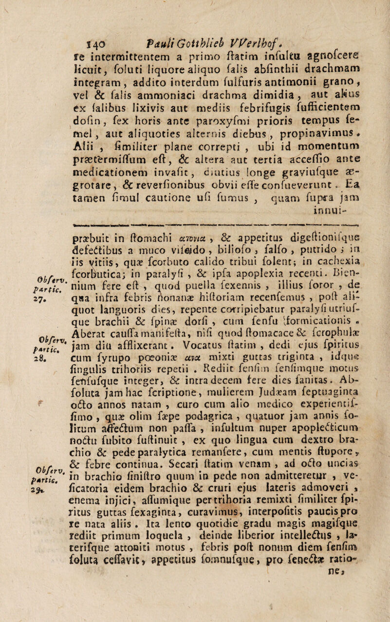 re intermittentem a primo ftatim infulfcu agtiofcerg licuit, foluti liquore aliquo falis abfinthii drachmam integram, addito interdum fulturis antimonii grano, vel & falis ammoniaci drachma dimidia , aut al«ius ex falibus lixivis aut mediis febrifugis fufficientem dofin, fex horis ante paroxyfmi prioris tempus fe- mei, aut aliquoties alternis diebus, propinavimus * Alii , fimiliter plane correpti , ubi id momentum praetermiffum eft, & altera aut tertia accefTio ante medicationem invafic, diutius longe grayiufque ae¬ grotare , & reverfionibus obvii effe confueverunt. Ea tamen fimul cautione ufi fumus , quam fupra jam innui- prsebuic in ftomachi ccmia , & appetitus digeftioniique defedtibus a muco viiejdo , biliofo , falfo , putrido j in iis vitiis, qu^ fcorbuto calido tribui folent; in cachexia fcorbutica; in paralyfi , & ipfa apoplexia recenti. Bien- nium fere eft , quod puella fexennis , illius foror , de 27, qaa infra febris honanae hiftoriam recenfemus , poft ali¬ quot languoris dies, repente corripiebatur paralyfi ucriuf- que brachii & fpinse dorfi , cum fenfu formicationis - , Aberat cauffa manifefta, ni fi quod ftomacace & icrophuia? f*rtiC?' jam diu afflixerant. Vocatus ftacim , dedi ejus fpiritus 28. # cum fyrupo poeonite avol mixti guttas triginta , iaqin? lingulis trihoriis repetii . Rediit fenfim ienfimque motus fetifufque integer, & intra decem fere diesfanitas. Ab- foluta jam hac fcriptione, mulierem Judxam feptuaginca odto annos natam , curo cum alio medico experientif- firno , quae olim fsepe podagrica , quatuor jam annis io- litum afe&um non paffa , infultum nuper apopledticum noftu fu bito fuftinuit , ex quo lingua cum dextro bra¬ chio & pede paralytica remanfere, cum mentis ftupore* 0,f & febre continua. Secari ftatim venam , ad odfo uncias *n brachio ftniftro quum in pede non admitteretur , ve- 29*. * /icatoria eidem brachio & cruri ejus lateris admoveri , enerna injici, aflumique pertrihoria remixti fimiiiter fpi¬ ritus guttas fexaginta, curavimus, interpofltis paucispro re nata aliis . Ita lento quotidie gradu magis magifque rediit primum loquela , deinde liberior intelle&us , la« cerifque attoniti motus , febris poft nonum diem fenfim foluu ceffavic» appetitus fomnufque, pro feneto ratio-