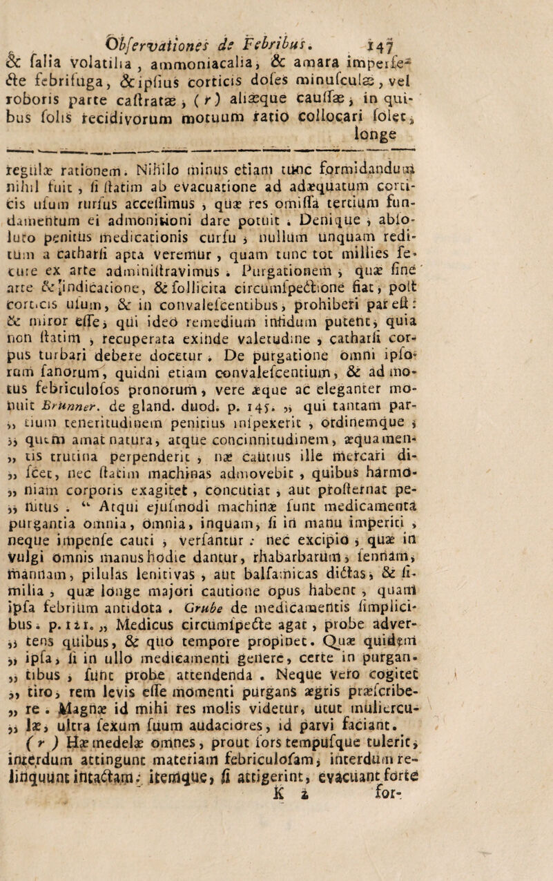 & falia volatilia, ammoniacalia* & amara impeife- &e febrifuga, &ipliu$ corticis dofes minufculs, vel roboris parte caftratas > ( r) aliseque caulfae, in qui¬ bus foliis recidivorum motuum ratio collocari (olets longe tegula? rationem. Nihilo minus etiam tikic formidandum niinl fuit , ii datim ab evacuatione ad adaequatum corti¬ cis uium rurius accedimus , quae res orhiflfa tertium fun¬ damentum ei admonitioni dare potuit i Denique , abio- iuro penitus medicationis curiu i nullum unquam redi¬ tum a cathard apta veremur, quam tunc tot miliies fe- cure ex arte adminiltravimiis i Purgationem* quae dne arte t\r[indicatione, &follicita circumipe&ione fiat, poit cort.cis uium, & in convalelcentibus> prohiberi parell: miror ede* qUi ideo remedium infidum putent* quia non datim , recuperata exinde valetudine , cathard cor¬ pus turbari debere docetur i De purgatione omni ipio- rum fanorum, quidni etiam convalefcentium, & admo¬ tus febriculofos pronorum, vere aeque ac eleganter mo¬ nuit Brunner. de gland. duod. p. 14J. ,* qui tantam par- ,, uum teneritudinem penitius inipexerit , ordinemque * 5, qium amatnatura, atque concinnitudinem, aequamen- „ tis trutina perpenderit , nae catinus ille mercari di- ,, fcec, nec datim machinas admovebit , quibus harmd- „ niam corporis exagitet , concutiat , aut pirodernat pe- ,, nitus . u Atqui ejufmodi machina? funt medicamenta purgantia omnia, omnia, inquam, d iri manu imperiti » neque impenfe cauti , Verfantur ; nec excipio * quae in vulgi omnis manus hodie dantur, rhabarbarum, ienriarn, mannam, pilulas lenitivas , aut balfamicas didtas* & d- milia , quae longe majori cautione opus habent , quam ipfa febrium antidota . Grube de medicamentis dmpiici- busi p. ii i.,, Medicus circumipe&e agat, probe adver- ,* tens quibus, & qtio tempore propinet. Quae quitkiri ,i ipfa, d in ullo medicamenti genere, certe in purgan- „ tibus , fune probe attendenda . Neque vero cogitet ,, tiro, rem levis ede momenti purgans aegris praeferibe- „ re . Magnae id mihi res molis videtUr, utut muliercu- „ lae, ultra 1’exum fuum audacidres, id parvi faciant. ( r ) Hae medelae omnes, prout fors tempufque tuleric, interdum attingunt materiam febricuiofam, interdum re- liriquUnt intactam- icenl^Ue, fi attigerint, evacuant forte K i for-