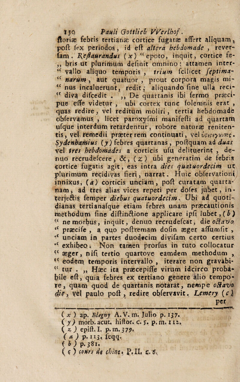 $oriae febris tertianae cortice fugatae affert aliquam, poft fex periodos, id eft altera hebdomade , rever- iam . J{ej9aurandus (x) <c epoto, inquit, cortice fe- 3, bris ut plurimum definit omnino: attamen inter- u vallo aliquo temporis , trium fcilicet feptima- iC narum , aut quatuor , prout corpora magis mi- ‘c nus incaluerunt, redit,; aliquando fine ulla reci- ■f diva difcedit . ,, De quartanis ibi fermo prasci- pue efle videtur , ubi cortex tunc folemjnis erat , quas redire, vel reditum moliri, tertia hebdomade obfervamus, , licet paroxyfmi manifefti ad quartam ufque interdum retardentur, robore naturas reniten- tis, vef remedii praeter rem continuati, vel uzepeywne* Sydenbamius (y) febres quartanas , poftquam ad duas, vel tres hebdomades a corticis ufu delituerint , de¬ mi o recrudefcere, &, (z ) ubi generatim de febris Cortice fugatis agit, eas intra dies quatuordecim ut plurimum recidivas fieri, narrat. Huic obfervationi/ innixus, (a) corticis unciam, poft curatam quarta- nam, ad tres alias vices repeti per dofes jubet, in- terje&is femper diebus quatuordecim. Ubi ad quotis dianas tertianafque etiam febres unam praecautionis methodum fine diftin&ione applicare ipfi lubet,(£) Ci ne morbus, inquit, denuo recrqdefcac, die octavo, tC prascife , a quo poftremam dofin aeger aftumfit , “c unciam in partes duodecim diyifam certo certius •c exhibeo. Non tamen prorfus in tuto collocatur •c aeger, nifi tertio quartoye eamdem methodum , ,c eodem temporis intervallo , iterare non gravabi- iC cur . „ Haec ita praecepiffe virum idcirco proba¬ bile eft, quia febres ex tertiano genere alio tempo¬ re, quam quod de quartanis notarat, nempe oftavo die, vel paulo poft, redire obferyavit. Lemery (ci per ( x ) ap. Blegny A. V. m. Julio p. 137« ( y } morb. acut. hiftor. c. jr. p. m. i u. (2.,) epift. L p. m. 37?. ( a ) p. H3> feqq. { b) p. 381. ( c ) cotirs de chine» c.