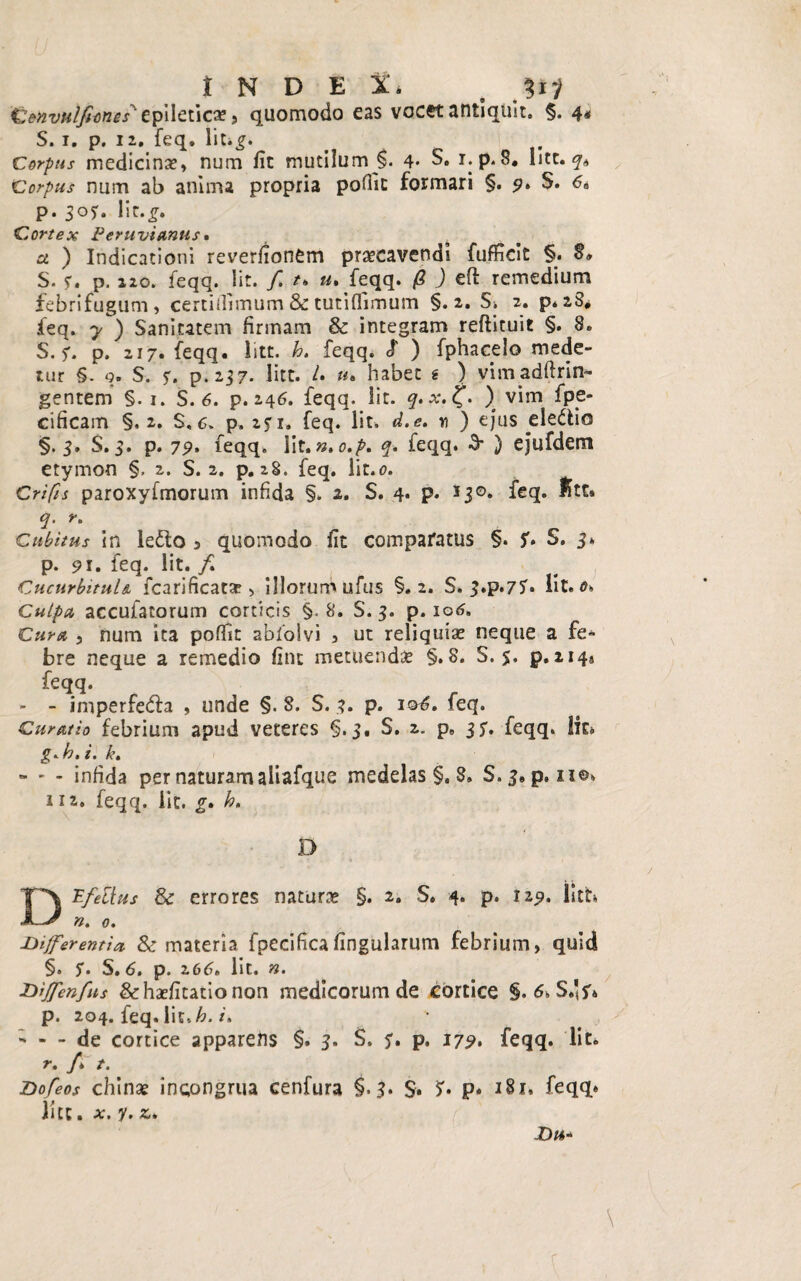 INDEX. a W iZenvulfiimes'tpileticas, quomodo eas vocet antiquit. §. 4« S. 1. p. 12. feq. lit.£. Corpus medicinas, num fit mutilum 4* S. r.p. 8. lite, q* Corpus niim ab anima propria pofiic formari §. 9. S. 6a p. 30?. lir.£. Cortex Peruvianus • a. ) Indicationi reverfionCm praecavendi fufficit §. §» S- ?. p. 220. feqq. !it. f. t> u, feqq. /? ) efi: remedium febrifugum, certiflimum 3c tutiflimum §.2. Si 2. p. 28* feq. y ) Sanitatem firmam & integram reftituit §. 8. S. f. p. 217. feqq. iitt. feqq. S' ) fphacelo mede¬ tur §. q. S. r. p. 237* litt. /. «• habet g ) vimadftrin- gentem §. 1. S. 6. p. 246. feqq. Iit. q. x.%. ) vim fpe* cificam §.2. S, 6. p. iji« feq. Iit. d.e. n ) ejus eledlics §.3. S. s. p. 79* feqq. Iit. n, o.p. q. feqq. 3* ) ejufdem etymon §, 2. S. 2. p. 28. feq. lit.o. Crifis paroxyfmorum infida §. 2. S. 4. p. J30. feq. f»tt. <?. r. Cubitus in letto a quomodo fit comparatus §. S» S. 3* p. 91. feq. Iit. / Cucurbitula, fcarificatse , illorum u/us §.2. S, 3.p.75'* Iit. <?> Culpa accufatorum corticis §.8. S. 3. p. 106» Cura 5 num ita pofik abfolvi , ut reliquias neque a fe¬ bre neque a remedio fine metuendas §.8. S. 5. p.2149 feqq. - - imperfedla , unde §. 8. S. 3. p. 106. feq. Curatio febrium apud veteres §.3. S. 2. p. 3S* feqq. Iit» g»k,i. k» - ' - infida per naturam aiiafque medelas §. S. S.3. p. 110. 112. feqq. lic. g. h, D DPfellus & errores naturae §. 2. S. 4. p. 119. Isth n. 0. differentia & materia fpecificafingularum febrium, quid §» $• S. 6» p. z66» lit» n. diJfen fis &hasfitationon medicorum de cortice §. 6, S.'^ p. 204. feq. Iit, h. /. - - - de cortice apparens §. 3. S. 5'. p. 179, feqq. Iit. r. /* /. do f eos chinas incongrua cenfura §.3. S. *>• P* 181, feqq* lite. y. z*
