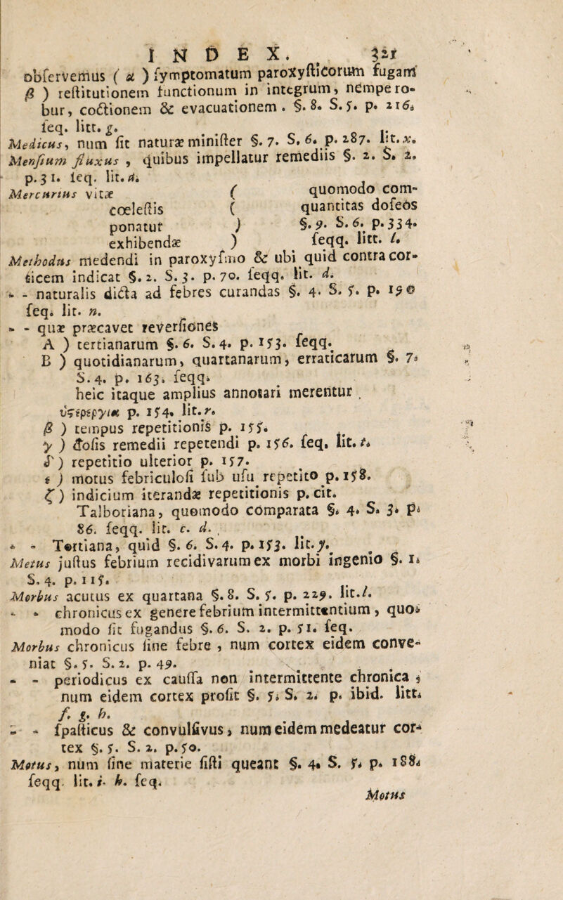 index. . IU obierVemus ( u ) fymptomaturn paroXyftiCorum fuganrs (i ) reftitutionem functionum in integrum , nempe ro¬ bur, co&ionem & evacuationem. §• 8* S. p. 116& feq. litt. g, m Medicus, num fit natura? minifter §.7. S. 6. p. 187. Iit.*. Menfium fluxus , Quibus impellatur remediis §. 2. S. 1, p. 31. ieq. Iit. 4. Mercurius vitae ( quomodo COm- coelefiis ( quantitas dofeos ponatut ) %• 9- S.6. p.334. exhibenda ) feqq. litt. /• Methodus medendi in paroXyfmo & ubi quid contra cor¬ nicem indicat §.2. S. 3. p. 70. ieqq. Iit. d. - - naturalis di&a ad febres curandas §. 4* S. S» p. 19® feq. Iit. n. - - qua? praecavet reverfiones A ) tertianarum §.6* S. 4* P* I5'S* leqq. B ) quotidianarum, quartanarum, erraticarum §• 7* 5. 4. p. 163. feqq* heic itaque amplius annotari merentur, tfcfptpytm p. IJ4» lit«/* /8 ) tempus repetitionis p. 15$. y ) &ofis remedii repetendi p. 1^6. feq. Iit./* J') repetitio ulterior p. ij7. i ) motus febriculofi lub ufu repetito p. i?&. £) indicium iteranda; repetitionis p. cit. Talboriana, quomodo comparata §» 4* S. 3* p* 86. feqq. Iit. c. d. , * - T©rtiana, quid §. 6. S. 4. p. If3* Metus juftus febrium recidivarum ex morbi ingenio §. 1* S. 4. p» 115* *. Morbus acutus ex quartana §.8. S. y. p. 22,9. Iit./. * * chronicus ex genere febrium intermittentium , quo» modo fit fugandus §.6. S. 2. p. 51. feq. Morbus chronicus line febre , num cortex eidem conve¬ niat §. S. 2. p. 49‘ m . - - periodicus ex caUlTa non intermittente chronica 5 num eidem cortex profic §. f» S. 2* p. ibid. litt* /. g. h. - - fpalticus & convulfivus, nura eidem medeatur cor** tex §. y. S. 2. p. ?o. Motus i num fine materie fifti queant §. 4* S* f* p. 18& feqq. Iit. i- h. feq. Motus