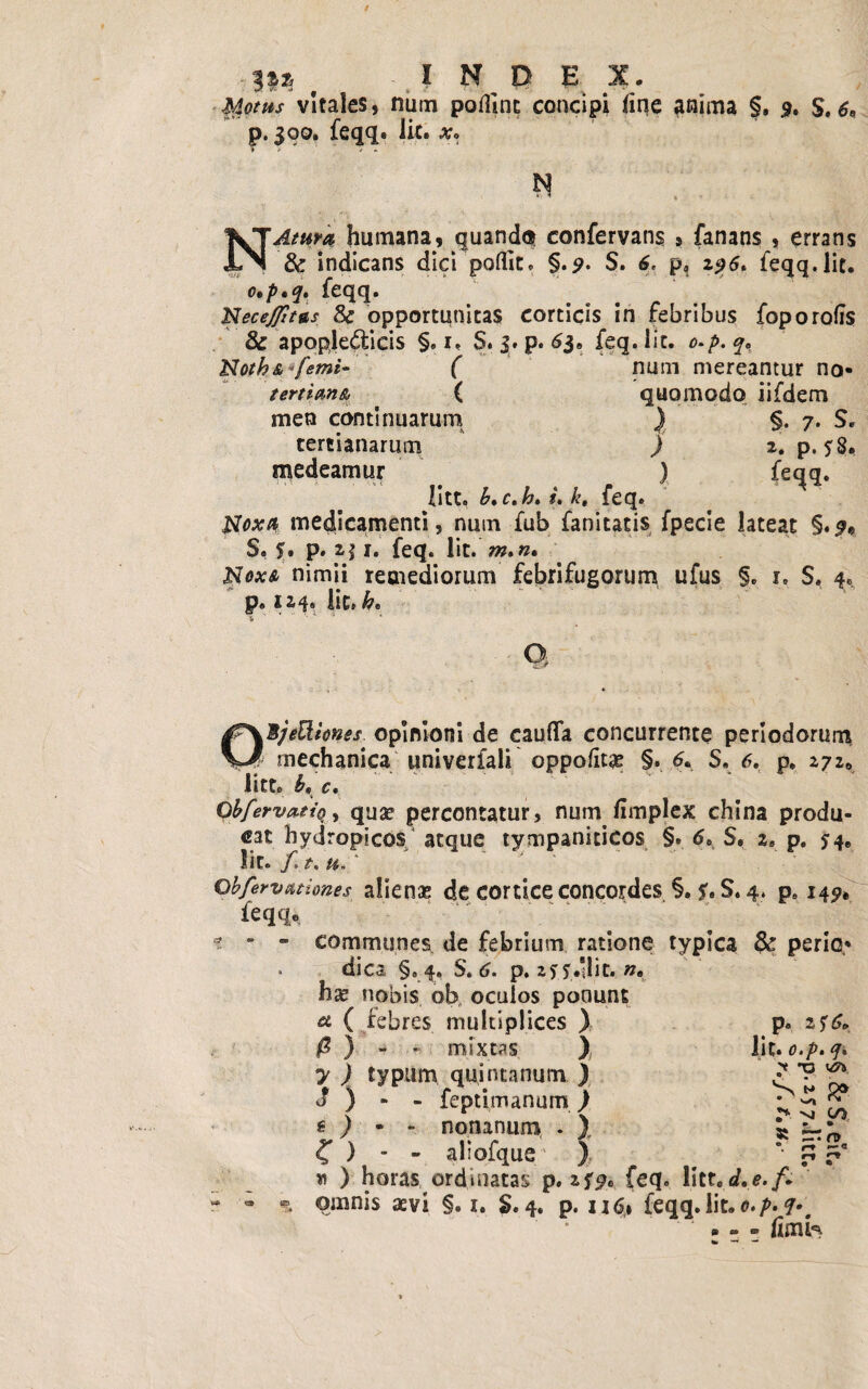 3$^ ' INDEX. $dotm vitales, num podint concipi line anima §» 9, $.6, p. 390. feqq* Iit» Xo N NAettra humana, quando* confervans » fanans , errans & indicans dici polfit. §.p. S. 6. p, 196» feqq.lit. o»p,q. feqq. Necejfitas & opportunitas corticis in febribus foporofis & apopledieis §. 1, S. 3. p. 6$e feq. lit. o.p.q. Notha ( num mereantur no- tertiana ( quomodo iifdem men continuarum ) §. 7. S. tertianarum ) 2. p. ?8. medeamur ) feqq» litt. h. c.h. i. k. feq. Noxa medicamenti, num fub fanitatis fpecie lateat §.$» S. 5» p» 2,$ x. feq. Iit. m»n. Noxa nimii remediorum febrifugorum ufus §. 1. S. 4« p. 124» iit» h. O QB/eEliones opinioni de cauda concurrente periodorum mechanica univerfali oppoto §. 6. S, 6, p» 272«, litto c. ObfervattQ, qua? percontatur, num limplex china produ¬ cat hydropicos/ atque tympaniticos §. 6. S. 2» p. ^4« lit. f,t. u-' qbfervationes alienas de cortice concordes §. *.S. 4. p. 14^ feqq» * - - communes de febrium ratione typica & perio¬ dica §» 4. S. 6. p. zyy.'lit. #* h^ nobis, ob oculos ponunt ^ ( febres multiplices ) 0 ) - > mixtas ) 7 ) typum quintanum ) j ) - - feptfmanum) € ) • - nonanum . ) C ) - - aliofque ), * ) horas ordinatas p. 2f^e feq. litted.e./. r • ^ omnis aevi §. 1. S. 4. p. 116,1 feqq. iit»o.p.<p»t • - - limk p. 2 5 6* lit* 0*/*« 4* ? X> ■si «* ^ vi 00 • • •