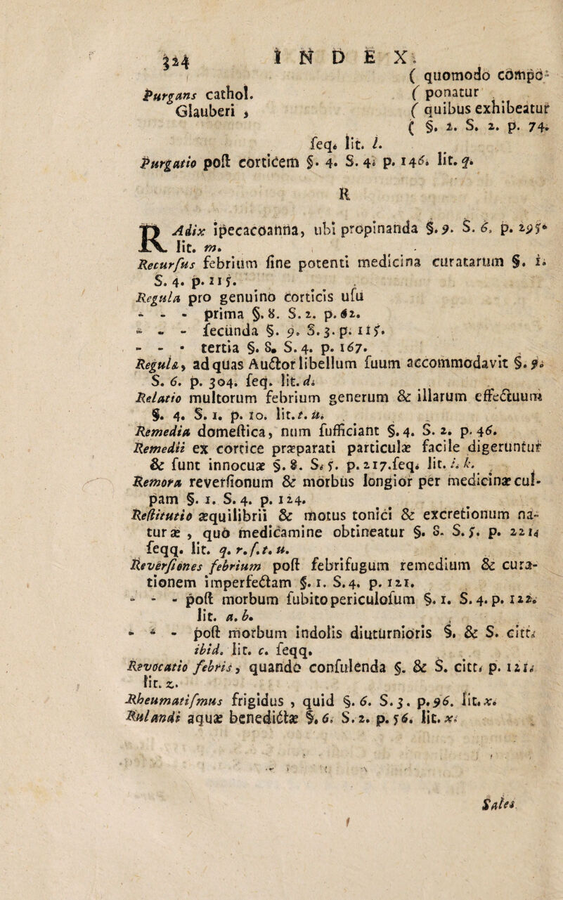 ( quomodo cbmpd- Purgans catho!. ( ponatur Glauberi * ( quibus exhibeatur ( §• i» S* 2» p. 74- feq* lit. L Purgatio poft corticem §. 4. S. 4» P* I4& ht. R ipecacoanna, ubi propinanda §. 9- $• 6, p. !$<;* Iit. m. Recurfus febrium fine potenti medicina curatarum §. i. S. 4« P* 11 Regula pro genuino corticis ufu - - - prima §, 8. S.2. p. <S2. - - - fecunda §. 9. S. 3. p. lif» - - - tertia §. 8. S.4. p. 167. ReguU, ad qUas Au&or libellum fuum accommodavit §.?» S. 6. p. 304. feq. Iit. di Relatio multorum febrium generum & illarum eftedtuum §. 4. S. 1. p. 10. u* Remedia domeftica, num fufficiant §.4. S. 2. p. 46. Remedii ex cortice praeparati particula? facile digeruntur & funt innocua? §.8. S*?. p. 2i7.feq* lit. 4 L Remora reverfionum & morbus longior per medicina? cul¬ pam §. 1. S. 4. p. 124. Reflitutio aequilibrii & motus tonici & excretionum na¬ tur a? , quO medicamine obtineatur §. S. S. P» 2,214 feqq. lit. y, r.f.t. u. Reverfiones febrium poft febrifugum remedium & cura¬ tionem imperfe&am §. 1. S.4, p. 121. - - - poft morbum fubitopericulofum §. 1. S. 4. p. 122. lit. a. b, - A - poft morbum indolis diuturnioris §. & S. citti- ibid. lit. c. feqq. Revocatio febris, quando confidenda & S. citt. p. iar«{ fit.*. Rheumatifmns frigidus , quid §. 6. S.3. p.96. fit.*. Mulmdi aqua; benedicta; 1,6. S.2. p. lit.#.