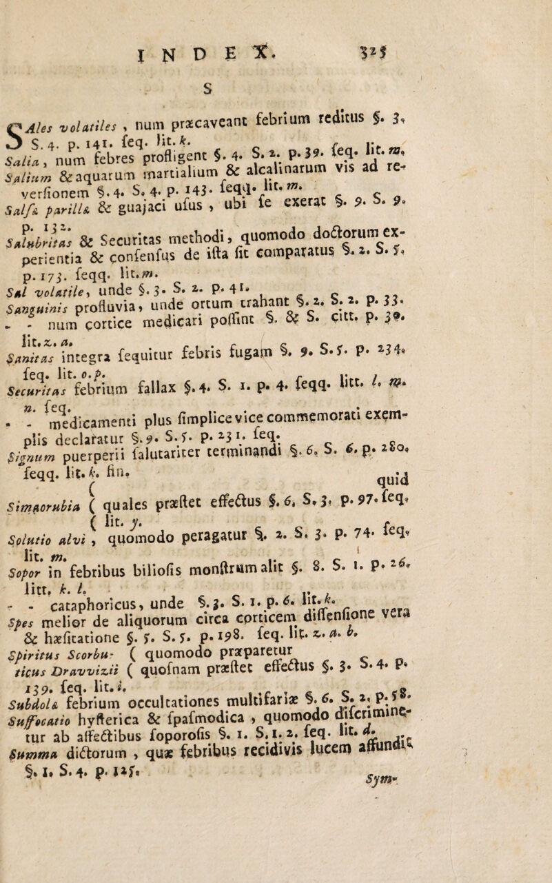 QAles volatiles , nam praecaveant febrium reditus f. i, «•* ;-,v^vS-id'S is alium & aquarum ipartialium & aleamarum Vis ad verfionem §*4* S. 4. P-*43« 1 '*”* r c Q S a 5*//« parilia & guajaci ufus , ubi fe exerat §. 9- s- 9- sflabitas & Securitas methodi» quomodo idl°a9r«me!*' perientia & confenfus de ifta fit comparatus *• a. 7. p. 175. feqq. S*/ volatile, unde §.3- S. a. p. 41* c ,, profluvia, unde ortum trahant §. i. S. *. P- 33- . - num cortice medicari poflint §. 8f S. citt. p. 39. Samias' Integra fequitur febris fugam §. »• S.f. p. *J4. SfrwW/ar febnum fallax §. 4. S. r. p. 4- feqq- l' W* - medicamenti plus fimplice vice commemorati exem¬ plis declafatur §.9. S. f. P- a3 ’.* teq- , %»«/» puerperii falutanter terminandi §. 6, S. p- «°* feqq. Iit. *. fin, qu;4 Simaorubia ( quales prsftet e Aedus S.6, S.j. P-97-feq. Solutio alvi, quomodo peragatur i *. S. 3. p. 74- feq, Wttn 1 Sopor in* febribus biliofis monflrumalit §. 8. S. 1. P-l6, litt, k.L .. - - cacaphoricus, unde §.3. S. 1. p. 6. WUk» spes melior de aliquorum circa corticem diflenfione vera 3c haefitatione §. S. p. i^8* feq. Iit* f*» » spiritus Scorbu* ( quomodo pratparetur ficus Drawizeii ( quofnam prxftec effectus §• 3* 119» fcq. Iit.£ c -o Subdola febrium occultationes multifariae §* 6*:z: pt„ ' Suffocatio hyfterica & fpafmodica , quomodo diicrimine- tur ab aifedlibus foporofis §. 1. S»i. a. feq. *lt* . Summa diftorum , qu* febribus recidivis lucem attuna^ §. I* S. 4. p. lift symm