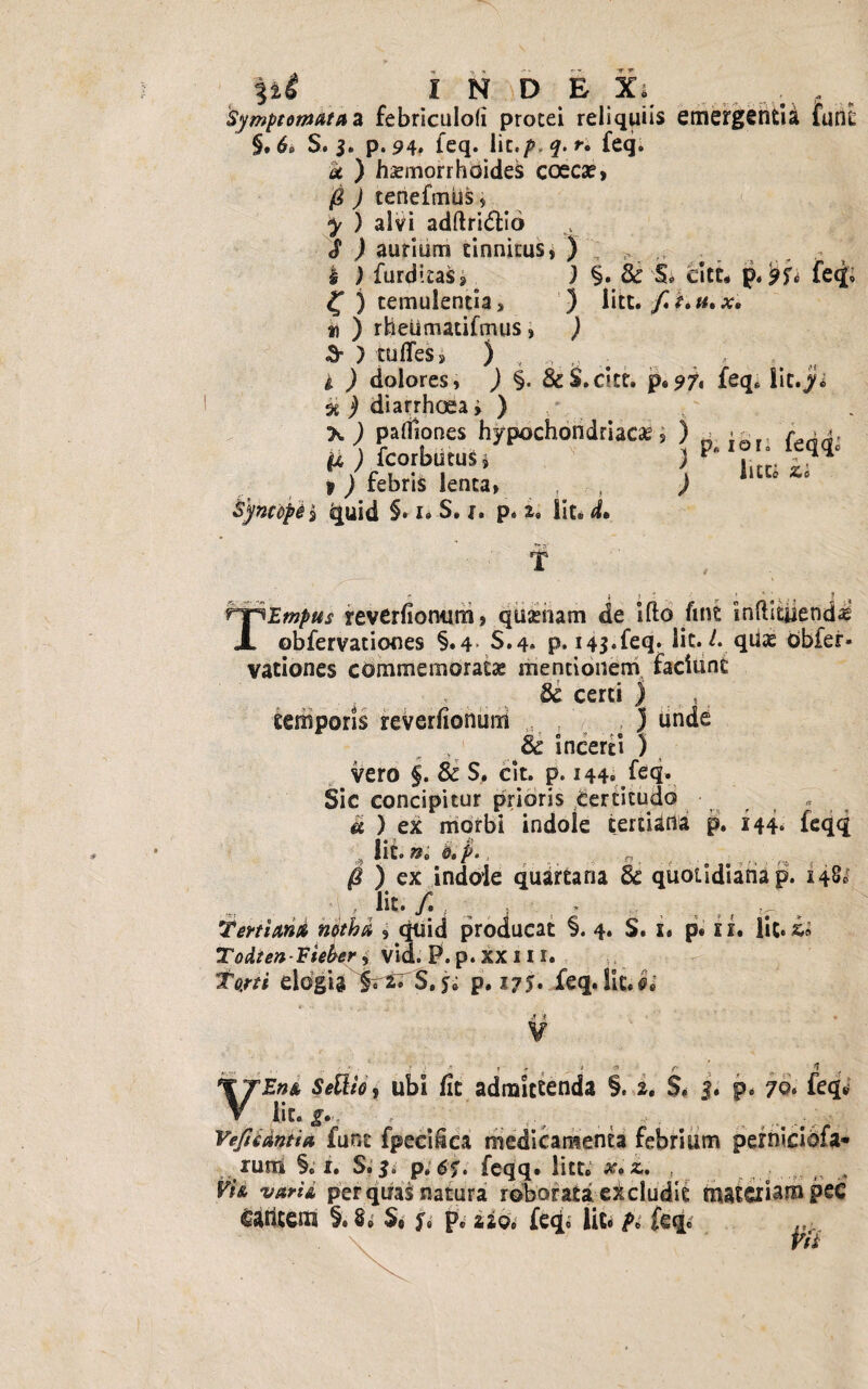 I N D E Xi Symptomata* febriculofi procei reliquiis emergentia funt §. 6> S. 3. p.94. leq. lit.p.q.ri feq. k ) haemorrhoides coecae, /g ) tenefmhs , ^ ) alvi adftri<5tio J j aurium tinnitus, ) : s, ,, t . £ ) furdttas, ) §. 8c S* citt. p.feq» £ ) temulentia, ) litt. *j ) rheiimatifmus , ) & ) tu fles, ) , , „ i ) dolores , ) §. &S.citt. p. 97, feq. lic. j diarrhoea, ) >•) palfiones hypochondriacae, ) n - {■ >*. fi ) fcorbucus» ) P- 10leqq. » _) febris lenta, , , ) ° ‘ 'i quid §• i» s. j. p* lite d* T T Ernpus reverfionum, qtmiam de i flo fine inflityend^ obfervationes §.4 S.4* p. i4$»feq* lic. /. qiiae Obfer- vationes commemoratae mentionem faciunt 8c certi ) , temporis reverfionum ) tinde cc incerti ) vero §. & S. cit. p. 144» feq. Sic concipitur prioris Certitudo * k ) ex morbi indole tertiana p. 144. feqq * lit. ni o.p., „ @ ) ex indole quartana 8c quotidiana p. 148* , lit. /. . ^ Tertiana notha , quid producat §. 4. S. x» p. xx. lit. Todten-Fieker, vid. P.p.XXHi. Torti elogia §t%. S,$* p. 175» feq. lit. ei V r , . . ’ .?; 'T t * , -f ^ jT ^ 1 ? SeUio 1 ubi fit admittenda §. 2. S. 3. p. 70. feq» iit. g» , ;/ __ ,•,. Vefiidntia funt fpecifica medicamenta febrium perniciofa* rund §. i. Si 3i p; 6$. fe-qq. litt. x»z. , „ , F/a per quas natura roborata eXcludie materiam pee ahccm §. S» S, p. ajQe feq, lit. /», feq, .... i// ^