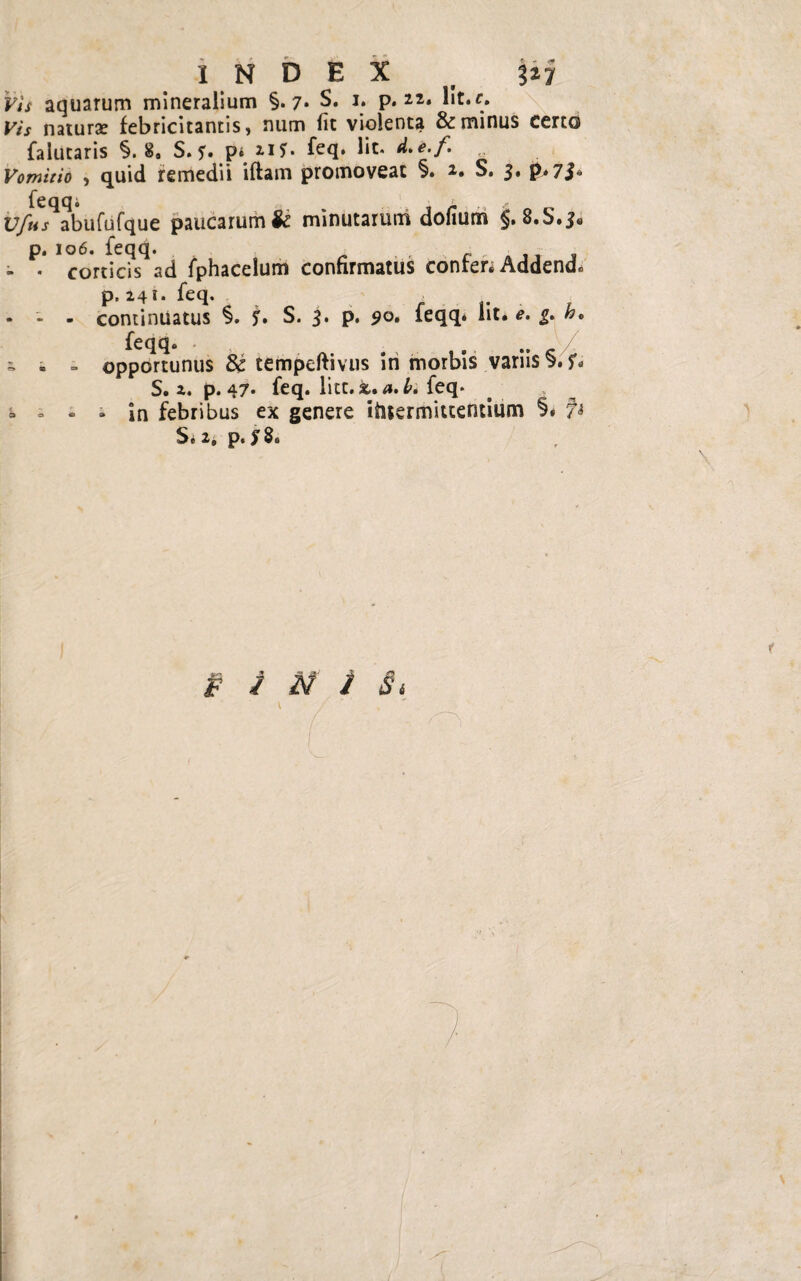 t „ 3- - «ff INDEX b 127 Vis aquarum mineralium §.7* S. 1. p. 22. lit.c. Vis naturas febricitantis, num fit violenta & minus certo falutaris §.8» S. 5'. p* 21?* feq. lit* d.e.f. Vomitio , quid remedii iftam promoveat §. 2. S. 3. p*7$» U/i^abufufque paucarum & minutarum dofium §. 8.S, p. 106. feqq. ■ ■ - > • corticis ad fphacelum confirmatus conrer* Addend. p. 241. feq. * - - continuatus §. ?. S. 3. p. 90. feqq. Iit. e. g. h9 feqq. ^ « - opportunus & tempeftivus iri morbis variis §. S. 2. p. 47* feq. liet. a. L feq. = i - * In febribus ex genere ifitermittentium §# 7* S. 2* p. fS.