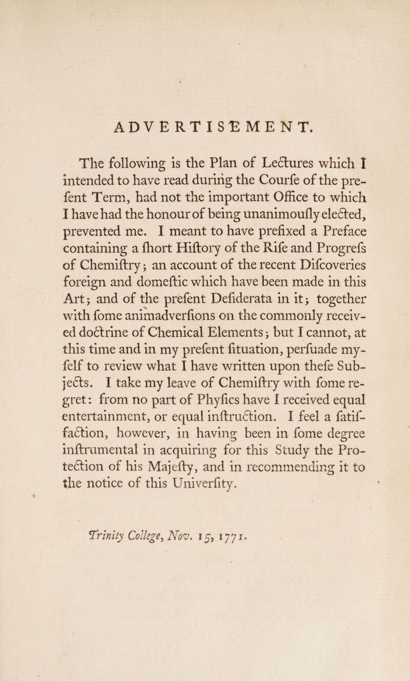 ADVERTISEMENT. The following is the Plan of Lectures which I intended to have read during the Courfe of the pre- fent Term, had not the important Office to which I have had the honour of being unanimoufly elected, prevented me. I meant to have prefixed a Preface containing a fhort Hiflory of the Rife and Progrefs of Chemiflry; an account of the recent Difcoveries foreign and domeftic which have been made in this Art; and of the prefent Defiderata in it; together with fome animadverfions on the commonly receiv¬ ed do£lrine of Chemical Elements; but I cannot, at this time and in my prefent fituation, perfuade my- felf to review what I have written upon thefe Sub¬ jects. I take my leave of Chemiflry with fome re¬ gret : from no part of Phyfics have I received equal entertainment, or equal inftruCtion. I feel a fatif- faftion, however, in having been in fome degree inftmmental in acquiring for this Study the Pro¬ tection of his Majefty, and in recommending it to the notice of this Univerfity. Trinity College) Nov. 15, 1771,