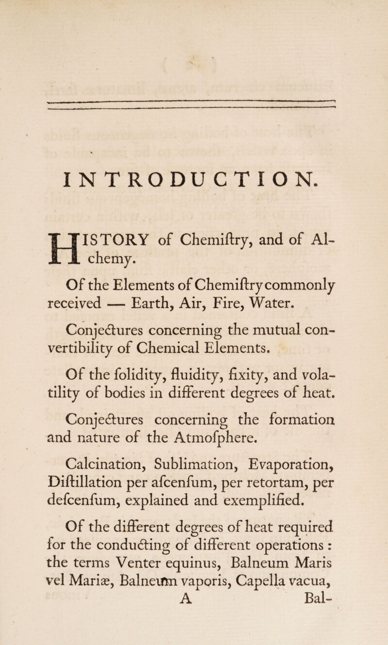 INTRODUCTION. ISTORY of Chemiftry, and of Al- chemy. Of the Elements of Chemiftry commonly received — Earth, Air, Fire, Water. Conjectures concerning the mutual con¬ vertibility of Chemical Elements. Of the folidity, fluidity, fixity, and vola¬ tility of bodies in different degrees of heat. Conjectures concerning the formation and nature of the Atmofphere. Calcination, Sublimation, Evaporation, Diftillation per afcenfum, per retortam, per defcenfum, explained and exemplified. Of the different degrees of heat required ior the conducting of different operations: the terms Venter equinus, Balneum Maris vel Marise, Balneum vaporis, Capella vacua, A Bal-