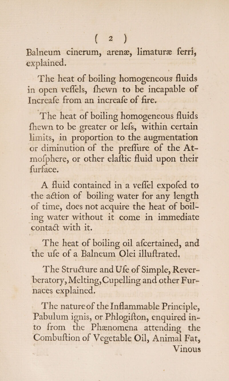 Balneum cinerum, arenae, limaturae ferri, explained. t The heat of boiling homogeneous fluids in open veflels, fhewn to be incapable of Increafe from an increafe of fire. The heat of boiling homogeneous fluids fhewn to be greater or lefs, within certain limits, in proportion to the augmentation or diminution of the preflure of the At- mofphere, or other elaftic fluid upon their fiirface. A fluid contained in a veflel expofed to the adtion of boiling water for any length of time, does not acquire the heat of boil¬ ing water without it come in immediate contact with it. The heat of boiling oil afcertained, and the ufe of a Balneum Olei illuftrated. The Structure and Ufe of Simple, Rever¬ beratory, Melting, Cupelling and other Fur¬ naces explained. The nature of the Inflammable Principle, Pabulum ignis, or Phlogifton, enquired in¬ to from the Phenomena attending; the Combuftion of Vegetable Oil, Animal Fat, Vinous