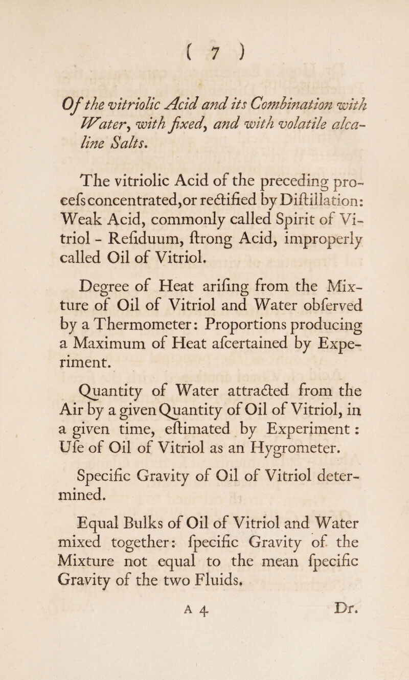 Of the vitriolic Acid and its Combination with Water, with fxed, and with volatile aka- line Salts. The vitriolic Acid of the preceding pro- cefsconcentrated,or redfified by Diftillation: Weak Acid, commonly called Spirit of Vi¬ triol - Refiduum, ftrong Acid, improperly called Oil of Vitriol. Degree of Heat arifing from the Mix¬ ture of Oil of Vitriol and Water obferved by a Thermometer: Proportions producing a Maximum of Heat afcertained by Expe¬ riment. Quantity of Water attracted from the Air by a given Quantity of Oil of Vitriol, in a given time, eftimated by Experiment: Ufe of Oil of Vitriol as an Hygrometer. Specific Gravity of Oil of Vitriol deter¬ mined. Equal Bulks of Oil of Vitriol and Water mixed together: fpecific Gravity of the Mixture not equal to the mean fpecific Gravity of the two Fluids. a 4 Dr.