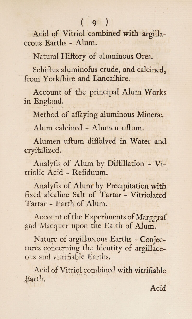 Acid of Vitriol combined with argilla¬ ceous Earths - Alum. Natural Hiftory of aluminous Ores. Schiftus aluminofus crude, and calcined, from Yorklhire and Lancafhire. Account of the principal Alum Works in England. Method of aftaying aluminous Miners. Alum calcined - Alumen uftum. Alumen uftum diflolved in Water and cryftalized. Analyfts of Alum by Diftillation - Vi¬ triolic Acid - Refiduum. Analyfts of Alum by Precipitation with fixed alcaline Salt of Tartar - Vitriolated Tartar - Earth of Alum. Account of the Experiments of Marggraf and Macquer upon the Earth of Alum. Nature of argillaceous Earths - Conjec¬ tures concerning the Identity of argillace¬ ous and vitrifiable Earths. Acid of Vitriol combined with vitrifiable parth. Acid