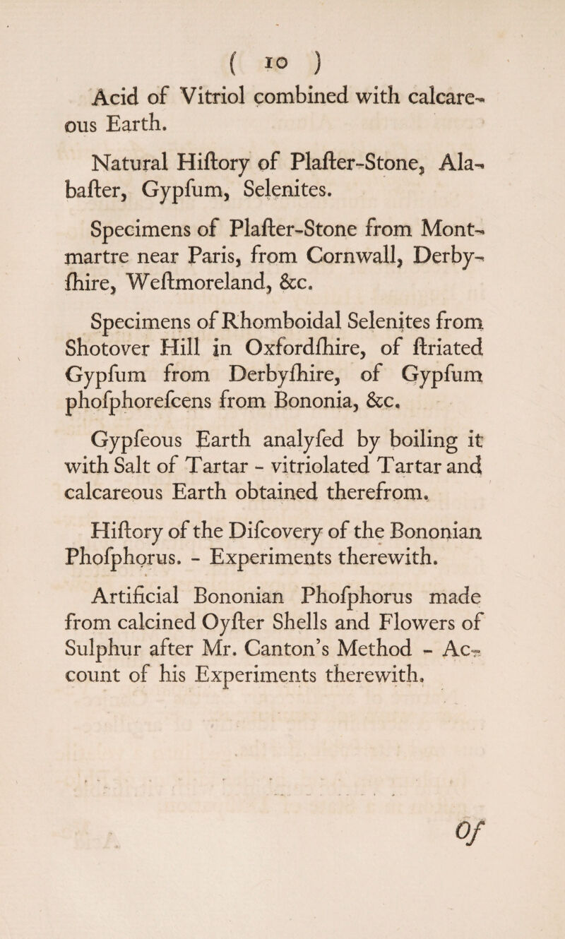 Acid of Vitriol combined with calcare¬ ous Earth. Natural Hiftory of Plafter-Stone, Ala- barter, Gypfum, Selenites. Specimens of Plafter-Stone from Mont¬ martre near Paris, from Cornwall, Derby¬ shire, Weftmoreland, &c. Specimens of Rhomboidal Selenites from Shotover Hill in Oxfordshire, of ftriated Gypfum from Derbyfhire, of Gypfum phofphorefcens from Bononia, &c. Gypfeous Earth analyfed by boiling it with Salt of Tartar - vitriolated Tartar and calcareous Earth obtained therefrom. Hiftory of the Difcovery of the Bononian Phofphorus. - Experiments therewith. « Artificial Bononian Phofphorus made from calcined Oyfter Shells and Flowers of Sulphur after Mr. Canton’s Method - Ac¬ count of his Experiments therewith.