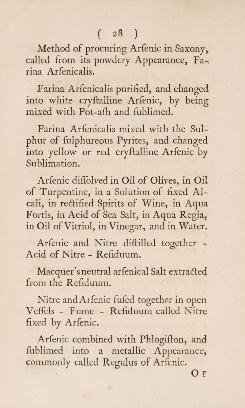 Method of procuring Arfenic in Saxony, called from its powdery Appearance, Fa¬ rina Arfenicalis. Farina Arfenicalis purified, and changed into white crylfalline Arfenic, by being mixed with Pot-afh and fublimed. Farina Arfenicalis mixed with the Sul¬ phur of fulphureous Pyrites, and changed into yellow or red cryftalline Arfenic by Sublimation. Arfenic difiblved in Oil of Olives, in Oil of Turpentine, in a Solution of fixed Al- cali, in redtified Spirits of Wine, in Aqua Fortis, in Acid of Sea Salt, in Aqua Regia, in Oil of Vitriol, in Vinegar, and in Water. * *fK Arfenic and Nitre diftilled together - Acid of Nitre - Refiduum. Macquer’s neutral arfenical Salt extracted from the Refiduum. Nitre and Arfenic fufed together in open Veflels - Fume - Refiduum called Nitre fixed by Arfenic. Arfenic combined with Phlogifton, and fublimed into a metallic Appearance, commonly called Regulus of Arfenic. O F