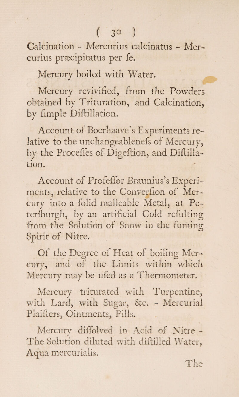 ( 3° ) Calcination - Mercurius calcinatus - Mer- curius prsecipitatus per fe. Mercury boiled with Water. Mercury revivified, from the Powders obtained by Trituration, and Calcination, by fimple Diftillation. Account of Boerhaave’s Experiments re¬ lative to the unchangeablenefs of Mercury, by the ProcefTes ox Digeftion, and Diftilla¬ tion. Account of Profefibr Braunius’s Experi¬ ments, relative to the Converfion of Mer¬ cury into a folid malleable Metal, at Pe- terfburgh, by an artificial Cold refulting from the Solution of Snow in the fuming Spirit of Nitre. Of the Degree of Heat of boiling Mer- cury, and of the Limits within which Mercury may be uied as a Thermometer. Mercury triturated with Turpentine, with Lard, with Sugar, &c. - Mercurial Plaifters, Ointments, Pills. Mercury diiTolved in Acid of Nitre - The Solution diluted with diftilied Water, Aqua mercurialis. The