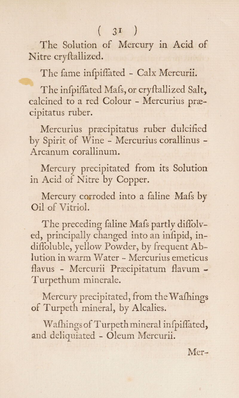 The Solution of Mercury in Acid of Nitre cryftallized. The fame inlpiftated - Calx Mercurii. The infpiflated Mafs, or cryftallized Salt, calcined to a red Colour - Mercurius pr<e- cipitatus ruber. Mercurius prsecipitatus ruber dulcified by Spirit of Wine - Mercurms corallinus - Arcanum corallinum. Mercury precipitated from its Solution in Acid oi Nitre by Copper. Mercury corroded into a faline Mafs by Oil of Vitriol. The preceding faline Mafs partly diflolv- ed, principally changed into an inftpid, in- dift'oluble, yellow Powder, by frequent Ab¬ lution in warm Water - Mercurius emeticus flavus - Mercurii Praxipitatum flavum - Turpethum miner ale. Mercury precipitated, from the Wafhings of Turpeth mineral, by Alcalies. Wafhings of Turpeth mineral infpiflated, and deliquiated - Oleum Mercurii.