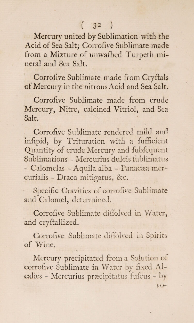 Mercury united by Sublimation with the Acid of Sea Salt; Corrolive Sublimate made from a Mixture of unwafhed Turpeth mi¬ neral and Sea. Salt. Corrolive Sublimate made from Cryftals of Mercury in the nitrous Acid and Sea Salt. Corrolive Sublimate made from crude Mercury, Nitre, calcined Vitriol, and Sea Salt. Corrolive Sublimate rendered mild and inlipid, by Trituration with a fufficient Quantity of crude Mercury and fubfequent Sublimations - Mercurius dulcis fublimatus - Calomelas - Aquila alba - Panacaea mer- curiaiis - Draco mitigatus, Sec. Specific Gravities of corrolive Sublimate and Calomel, determined. Corrolive Sublimate difiblved in Water,. and cryftallized. Corrolive Sublimate diffolved in Spirits of Wine. Mercury precipitated from a Solution ol corrolive Sublimate in Water by fixed Al- calies - Mercurius precipitates iufeus - by vo-