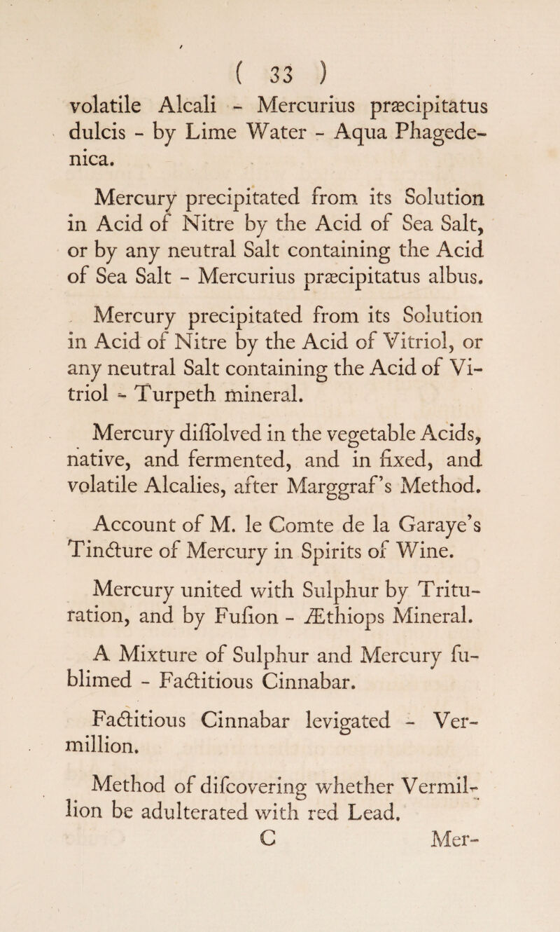 volatile Alcali - Mercurius prascipitatus dulcis - by Lime Water - Aqua Phagede- nica. Mercury precipitated from its Solution in Acid of Nitre by die Acid of Sea Salt, or by any neutral Salt containing the Acid of Sea Salt - Mercurius prascipitatus albus. Mercury precipitated from its Solution in Acid of Nitre by the Acid of Vitriol, or any neutral Salt containing the Acid of Vi¬ triol *■ Turpeth mineral. Mercury diflolved in the vegetable Acids, native, and fermented, and in fixed, and volatile Alcalies, after Marggraf’s Method. Account of M. le Comte de la Garaye’s Tincture of Mercury in Spirits of Wine. Mercury united with Sulphur by Tritu- ration, and by Fufion - iEthiops Mineral. A Mixture of Sulphur and Mercury fu- blimed - Factitious Cinnabar. Factitious Cinnabar levigated - Ver¬ million. Method of difcovering whether VermiL lion be adulterated with red Lead.