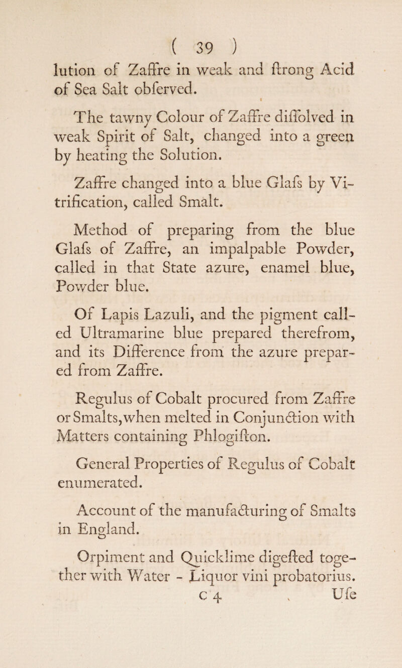 lution of Zaffire in weak and ftrong Acid of Sea Sait obferved. The tawny Colour of Zaffre diffolved in weak Spirit of Salt, changed into a green by heating the Solution. Zaffre changed into a blue Glafs by Vi¬ trification, called Smalt. Method of preparing from the blue Glafs of Zaffre, an impalpable Powder, called in that State azure, enamel blue, Powder blue. Of Lap is Lazuli, and the pigment call¬ ed Ultramarine blue prepared therefrom, and its Difference from the azure prepar¬ ed from Zaffre. Regulus of Cobalt procured from Zaffre or Smalts, when melted in Conjunction with Matters containing Phlogifton. General Properties of Regulus of Cobalt enumerated. Account of the manufacturing of Smalts in England. Orpiment and Quicklime digefted toge¬ ther with Water - Liquor vini probatorius. c 4 . Ufe