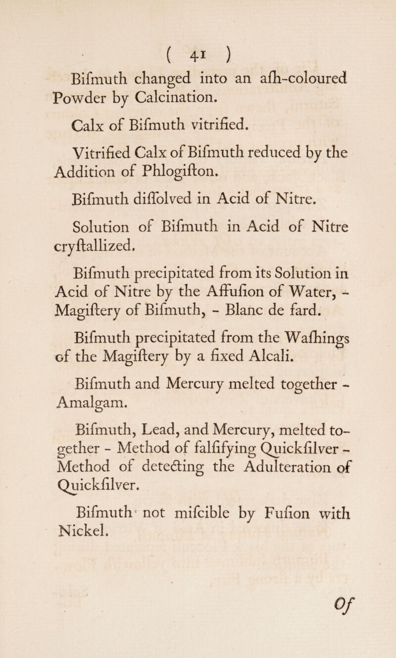 Bifmuth changed into an afh-coloured Powder by Calcination. Calx of Bifmuth vitrified. Vitrified Calx of Bifmuth reduced by the Addition of Phlogiffon. Bifmuth diffolved in Acid of Nitre. Solution of Bifmuth in Acid of Nitre cryftallized, Bifmuth precipitated from its Solution in Acid of Nitre by the Affufion of Water, - Magiftery of Bifmuth, - Blanc de fard. Bifmuth precipitated from the Wafhings of the Magiftery by a fixed Alcali. Bifmuth and Mercury melted together - Amalgam. Bifmuth, Lead, and Mercury, melted to¬ gether - Method of falfifying Quickfilver - Method of detecting the Adulteration of Quickfilver. Bifmuth not mifcible by Fufion with Nickel. Of