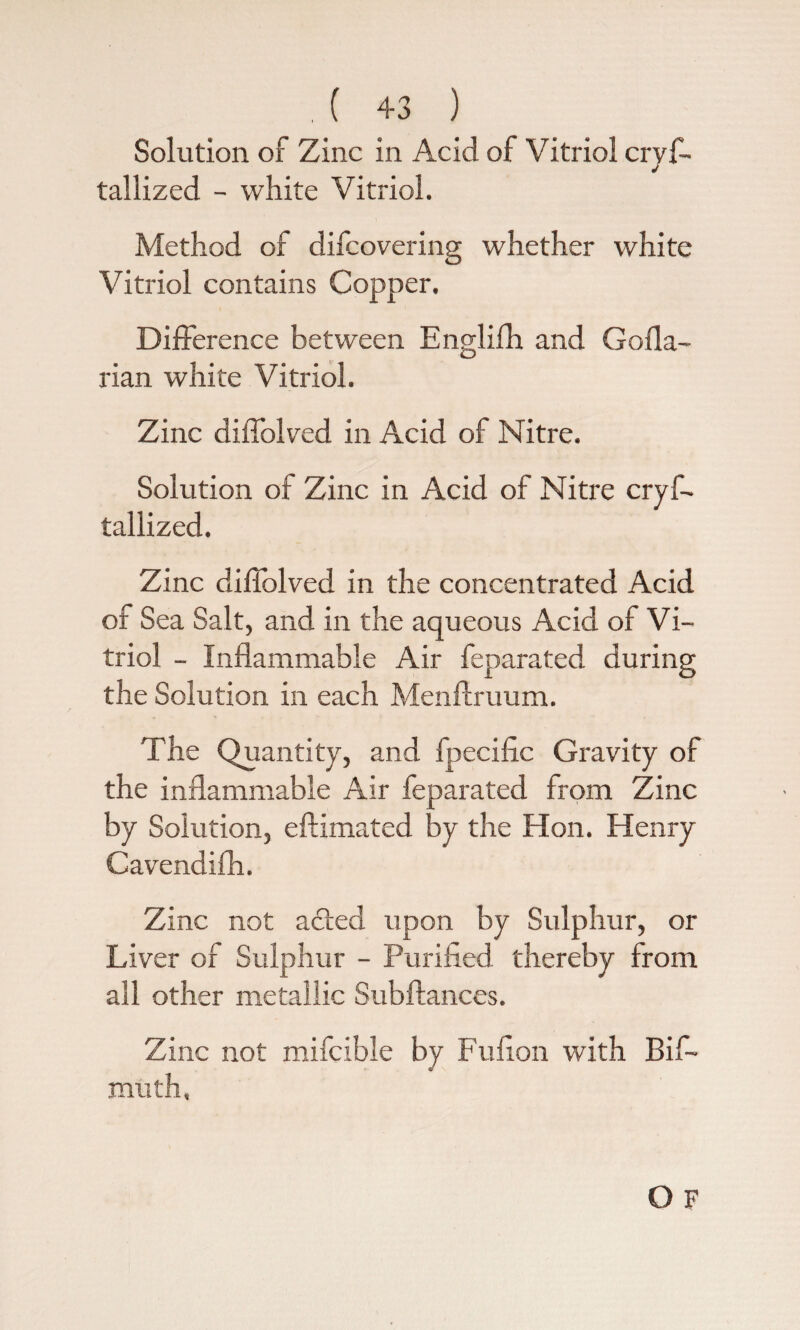 Solution of Zinc in Acid of Vitriol crys¬ tallized - white Vitriol. Method of difcovering whether white Vitriol contains Copper. Difference between Englifh and Gofla- rian white Vitriol. Zinc diffolved in Acid of Nitre. Solution of Zinc in Acid of Nitre cryf- tallized. Zinc diffolved in the concentrated Acid of Sea Salt, and in the aqueous Acid of Vi¬ triol - Inflammable Air feparated during the Solution in each Menftruum. The Quantity, and Specific Gravity of the inflammable Air feparated from Zinc by Solution, eftimated by the Hon. Henry Cavendifh. Zinc not acted upon by Sulphur, or Liver of Sulphur - Purified thereby from all other metallic Subftances. Zinc not mifcible by Fufion with Bif- muth,