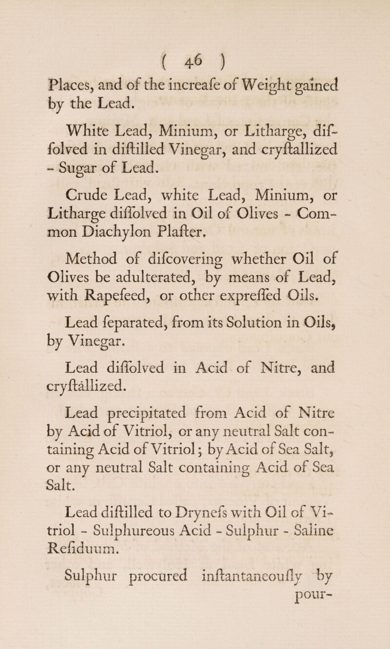 ( ) Places, and of the increafe of Weight gained by the Lead. White Lead, Minium, or Litharge, dif¬ folved in diddled Vinegar, and cryftallized - Sugar of Lead. Crude Lead, white Lead, Minium, or Litharge diffolved in Oil of Olives * Com¬ mon Diachylon Plafler. Method of difcovering whether Oil of Olives be adulterated, by means of Lead, with Rapefeed, or other exprefled Oils. i Lead feparated, from its Solution in Oils, by Vinegar. Lead diffolved in Acid of Nitre, and cryftallized. Lead precipitated from Acid of Nitre by Acid of Vitriol, or any neutral Salt con¬ taining Acid of Vitriol; by Acid of Sea Salt, or any neutral Salt containing Acid of Sea Salt. Lead diddled to Drynefs with Oil of Vi¬ triol - Sulphureous Acid - Sulphur - Saline Reftduum. Sulphur procured inftantaneoufly by pour-
