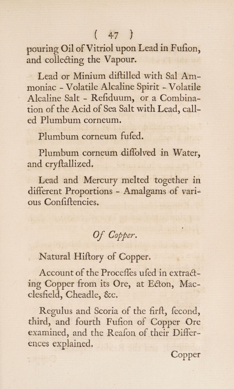 pouring Oil of Vitriol upon Lead in Fufion, and collecting the Vapour. Lead or Minium diftilled with Sal Am¬ moniac - Volatile Alcaline Spirit - Volatile Alcaline Salt - Reliduum, or a Combina¬ tion of the Acid of Sea Salt with Lead, call¬ ed Plumbum corneum. Plumbum corneum fufed. Plumbum corneum diffolved in Water, and cryftallized. Lead and Mercury melted together in different Proportions - Amalgams of vari¬ ous Confiftencies. Of Copper. Natural Hiftory of Copper. Account of the Proceffes ufed in extract¬ ing Copper from its Ore, at ECton, Mac¬ clesfield, Cheadle, &c. Regulus and Scoria of the firft, fecond, third, and fourth Fufion of Copper Ore examined, and the Reafon of their Differ¬ ences explained.