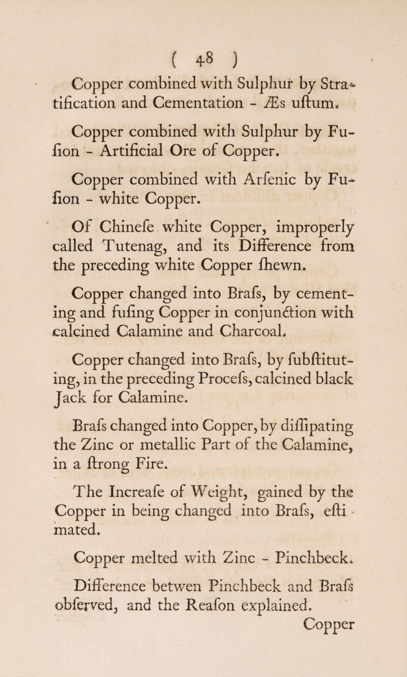 ( 4-8 ) Copper combined with Sulphur by Stra¬ tification and Cementation - JEs uftura, Copper combined with Sulphur by Fu- fion - Artificial Ore of Copper. Copper combined with Arfenic by Fu- fion - white Copper. Of Chinefe white Copper, improperly called Tutenag, and its Difference from the preceding white Copper fhewn. Copper changed into Brafs, by cement¬ ing and fufing Copper in conjunction with calcined Calamine and Charcoal. Copper changed into Brafs, by fubftitut- ing, in the preceding Procefs, calcined black Jack for Calamine. Brafs changed into Copper, by difiipating the Zinc or metallic Part of the Calamine, in a ftrong Fire. The Increafe of Weight, gained by the Copper in being changed into Brafs, efti ■ mated. Copper melted with Zinc - Pinchbeck. Difference betwen Pinchbeck and Brafs obferved, and the Reafon explained. Copper