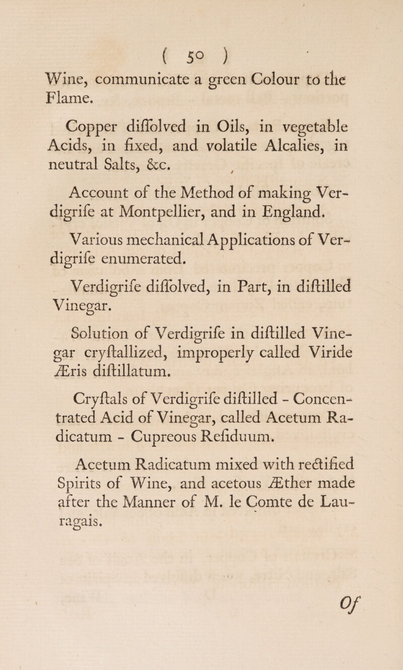 ( 5° ) Wine, communicate a green Colour to the Flame. Copper diftolved in Oils, in vegetable Acids, in fixed, and volatile Alcalies, in neutral Salts, &c. ? * Account of the Method of making Ver- digrife at Montpellier, and in England. Various mechanical Applications of Ver- digrife enumerated. Verdigrife diflolved, in Part, in diftilled Vinegar. Solution of Verdigrife in diftilled Vine¬ gar cryftallized, improperly called Viride iEris diftillatum. Cryftals of Verdigrife diftilled - Concen¬ trated Acid of Vinegar, called Acetum Ra- dicatum - Cupreous Refiduum. Acetum Radicatum mixed with rectified Spirits of Wine, and acetous iEther made after the Manner of M. le Comte de Lau- ragais. Of