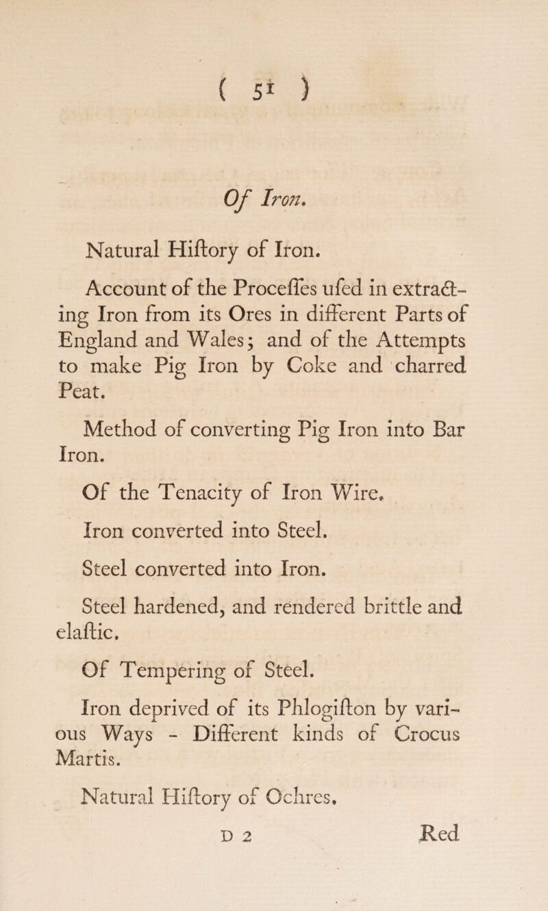 ( ) i Of Iron. Natural Hiffory of Iron. Account of the Proceffes ufed in extract¬ ing Iron from its Ores in different Parts of England and Wales; and of the Attempts to make Pig Iron by Coke and charred Peat. Method of converting Pig Iron into Bar Iron. Of the Tenacity of Iron Wire, Iron converted into Steel. Steel converted into Iron. Steel hardened, and rendered brittle and elaftic. Of Tempering of Steel. Iron deprived of its Phlogifton by vari¬ ous Ways - Different kinds of Crocus Martis. Natural Hiftory of Ochres. Red