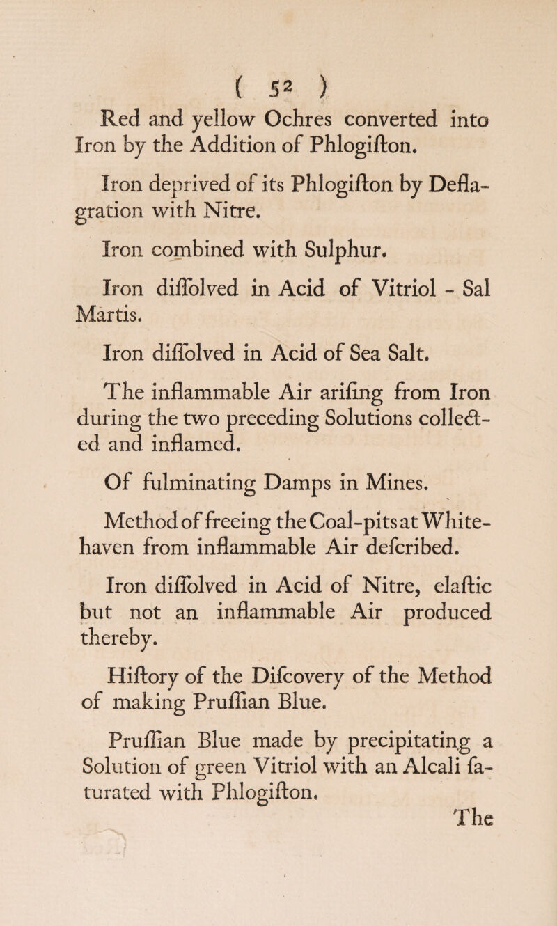 Red and yellow Ochres converted into Iron by the Addition of Phlogifton. Iron deprived of its Phlogifton by Defla¬ gration with Nitre. Iron combined with Sulphur. Iron diflolved in Acid of Vitriol - Sal Martis. Iron diflolved in Acid of Sea Salt. The inflammable Air ariflng from Iron during the two preceding Solutions collect¬ ed and inflamed. Of fulminating Damps in Mines. Method of freeing the Coal-pits at White¬ haven from inflammable Air defcribed. Iron diflolved in Acid of Nitre, elaftic but not an inflammable Air produced Hiftory of the Difcovery of the Method of making Pruflian Blue. Pruflian Blue made by precipitating a Solution of green Vitriol with an Alcali fa- turated with Phlogifton. The