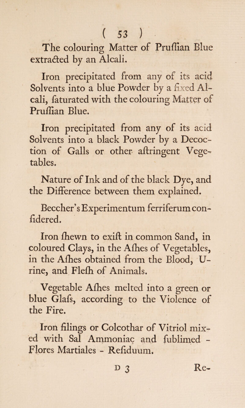 r <\ * „' •*' The colouring Matter of Pruffian Blue extracted by an Alcali. Iron precipitated from any of its acid Solvents into a blue Powder by a fixed Al¬ cali, faturated with the colouring Matter of Pruffian Blue. Iron precipitated from any of its acid Solvents into a black Powder by a Decoc¬ tion of Galls or other aftringent Vege¬ tables. Nature of Ink and of the black Dye, and the Difference between them explained. Beecher’s Experimentum ferriferum con- fidered. Iron fhewn to exift in common Sand, in coloured Clays, in the Allies of Vegetables, in the Afhes obtained from the Blood, U- rine, and Flelh of Animals. Vegetable Afhes melted into a green or blue Glafs, according to the Violence of the Fire. Iron filings or Colcothar of Vitriol mix¬ ed with Sal Ammoniac and fublimed - Flores Martiales - Refiduurn.