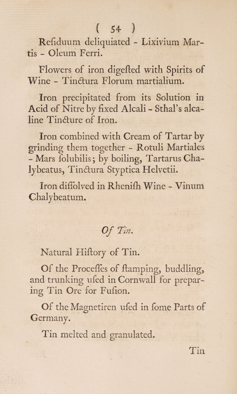 Refiduum deliquiated - Lixivium Mar- tis - Oleum Ferri. Flowers of iron digefled with Spirits of Wine - Tindlura Florum martialium. Iron precipitated from its Solution in Acid of Nitre by fixed Alcali - Sthal’s alca- line Tindture of Iron. Iron combined with Cream of Tartar by grinding them together - Rotuli Martiales - Mars folubilis; by boiling, Tartarus Cha- lybeatus, Tinctura Styptica Helvetii. Iron difiolved in Rhenifh Wine - Vinum Chalybeatum. Of Tin. Natural Hiftory of Tin. Of the Procefies of ftamping, huddling, and trunking ufed in Cornwall for prepar¬ ing Tin Ore for Fufion. Of the Magnetiren ufed in fome Parts of Germany. Tin melted and granulated.