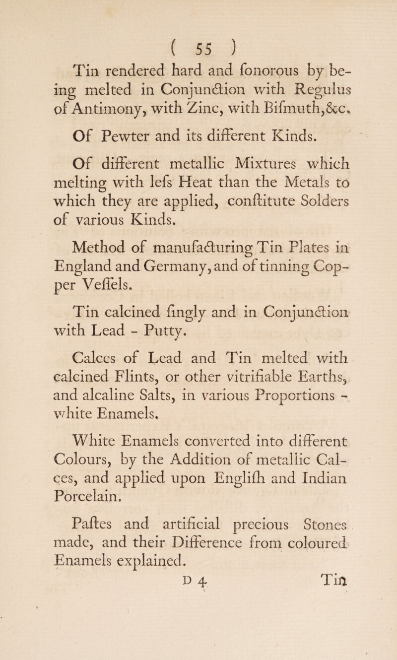 Tin rendered hard and fonorous by be¬ ing melted in Conjunction with Regulus of Antimony, with Zinc, with Bifmuth,&c. Of Pewter and its different Kinds. Of different metallic Mixtures which melting with lefs Heat than the Metals to which they are applied, conftitute Solders of various Kinds. Method of manufacturing Tin Plates in England and Germany, and of tinning Cop¬ per Veliels. Tin calcined fingly and in Conjunction with Lead - Putty. Calces of Lead and Tin melted with calcined Flints, or other verifiable Earths, and alcaline Salts, in various Proportions - white Enamels. White Enamels converted into different Colours, by the Addition of metallic Cal¬ ces, and applied upon Englifh and Indian Porcelain. Paftes and artificial precious Stoner, made, and their Difference from coloured Enamels explained.