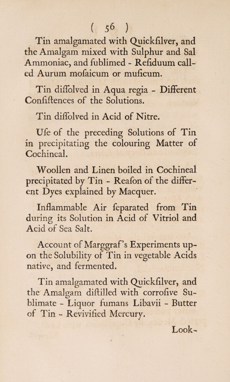 Tin amalgamated with Quickfilver, and the Amalgam mixed with Sulphur and Sal Ammoniac, and fublimed - Refiduum call¬ ed Aurum mofaicum or muficum. Tin diffolved in Aqua regia - Different Confidences of the Solutions. Tin diffolved in Acid of Nitre. Ufe of the preceding Solutions of Tin in precipitating the colouring Matter of Cochineal. Woollen and Linen boiled in Cochineal precipitated by Tin - Reafon of the differ¬ ent Dyes explained by Macquer. Inflammable Air feparated from Tin during its Solution in Acid of Vitriol and Acid of Sea Salt. Account of Marggraf’s Experiments up¬ on the Solubility of Tin in vegetable Acids native, and fermented. Tin amalgamated with Quickfilver, and the Amalgam diftilled with corrofive Su¬ blimate - Liquor fumans Libavii - Butter of Tin - Revivified Mercury. Look-