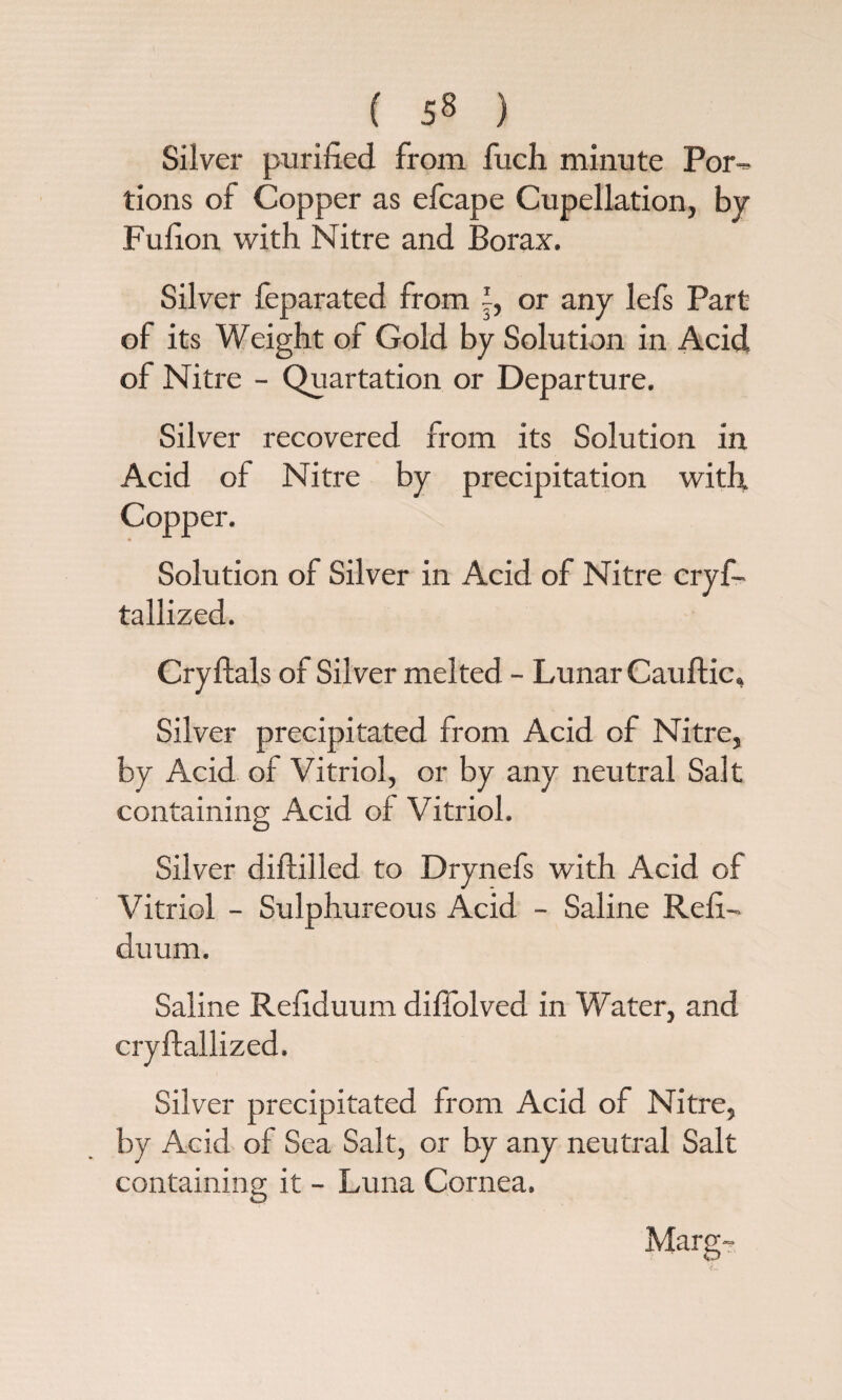 Silver purified from fuch minute Por¬ tions of Copper as efcape Cupellation, by Fufion with Nitre and Borax. Silver feparated from |, or any lefs Part of its Weight of Gold by Solution in Acid of Nitre - Quartation or Departure. Silver recovered from its Solution in Acid of Nitre by precipitation with Copper. Solution of Silver in Acid of Nitre cryf- tallized. Cryftals of Silver melted - Lunar Caultic, Silver precipitated from Acid of Nitre, by Acid of Vitriol, or by any neutral Salt containing Acid of Vitriol. Silver diftilled to Drynefs with Acid of Vitriol - Sulphureous Acid - Saline Refi- duum. Saline Refiduum diffolved in Water, and cryftallized. Silver precipitated from Acid of Nitre, by Acid of Sea Salt, or by any neutral Salt containing it - Luna Cornea, Marg-