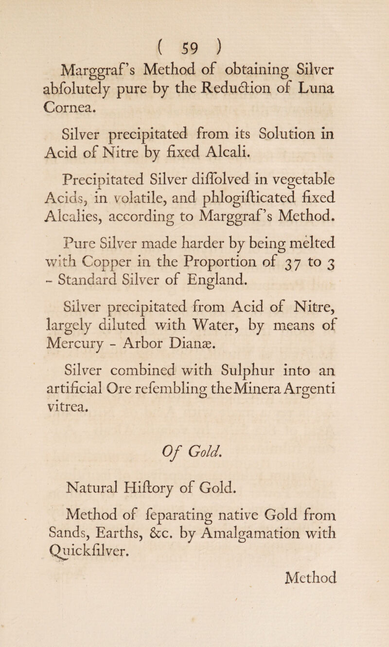 Marggraf’s Method of obtaining Silver abfolutely pure by the Redu&ion of Luna Cornea. Silver precipitated from its Solution in Acid of Nitre by fixed Alcali. Precipitated Silver diffolved in vegetable Acids, in volatile, and phlogifticated fixed Alcalies, according to Marggraf’s Method. Pure Silver made harder by being melted with Copper in the Proportion of 37 to 3 - Standard Silver of England. Silver precipitated from Acid of Nitre, largely diluted with Water, by means of Mercury - Arbor Dianas. Silver combined with Sulphur into an artificial Ore refembling theMinera Argenti vitrea. Of Gold. Natural Hiftory of Gold. Method of feparating native Gold from Sands, Earths, &c. by Amalgamation with Quickfilver. Method