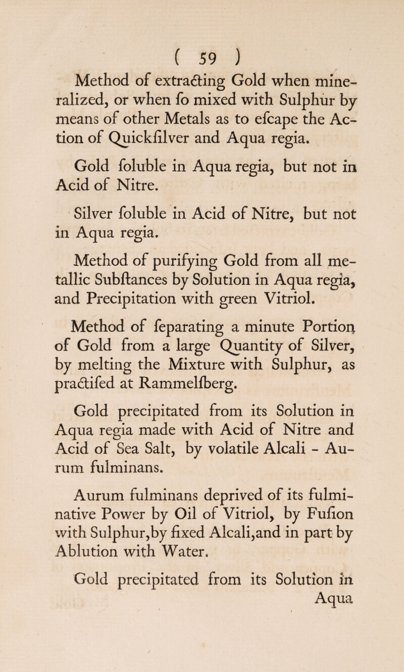 Method of extracting Gold when mine¬ ralized, or when fo mixed with Sulphur by means of other Metals as to efcape the Ac¬ tion of Quickfilver and Aqua regia. Gold foluble in Aqua regia, but not in Acid of Nitre. Silver foluble in Acid of Nitre, but not in Aqua regia. Method of purifying Gold from all me¬ tallic Subftances by Solution in Aqua regia, and Precipitation with green Vitriol. Method of feparating a minute Portion of Gold from a large Quantity of Silver, by melting the Mixture with Sulphur, as practifed at Rammellberg. Gold precipitated from its Solution in Aqua regia made with Acid of Nitre and Acid of Sea Salt, by volatile Alcali - Au- rum fulminans. Aurum fulminans deprived of its fulmi- native Power by Oil of Vitriol, by Fufion with Sulphur,by fixed Alcali,and in part by Ablution with Water. Gold precipitated from its Solution in