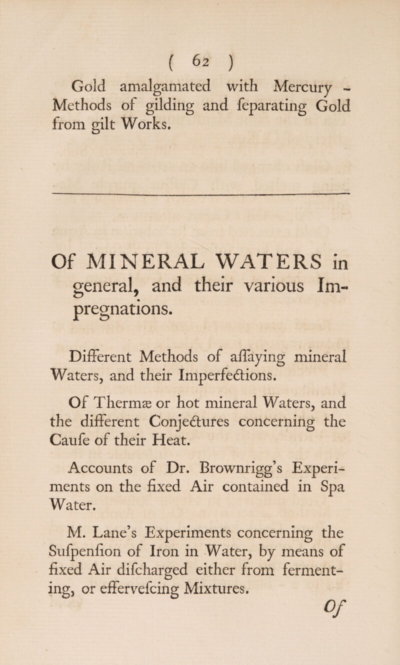 Gold amalgamated with Mercury - Methods of gilding and feparating Gold from gilt Works. Of MINERAL WATERS in general, and their various Im¬ pregnations. Different Methods of affaying mineral Waters, and their Imperfections. Of Thermae or hot mineral Waters, and the different Conjectures concerning the Caufe of their Heat. Accounts of Dr. Brownrigg’s Experi¬ ments on the fixed Air contained in Spa Water. M. Lane’s Experiments concerning the Sufpenfion of Iron in Water, by means of fixed Air difcharged either from ferment¬ ing, or effervefcing Mixtures. Of