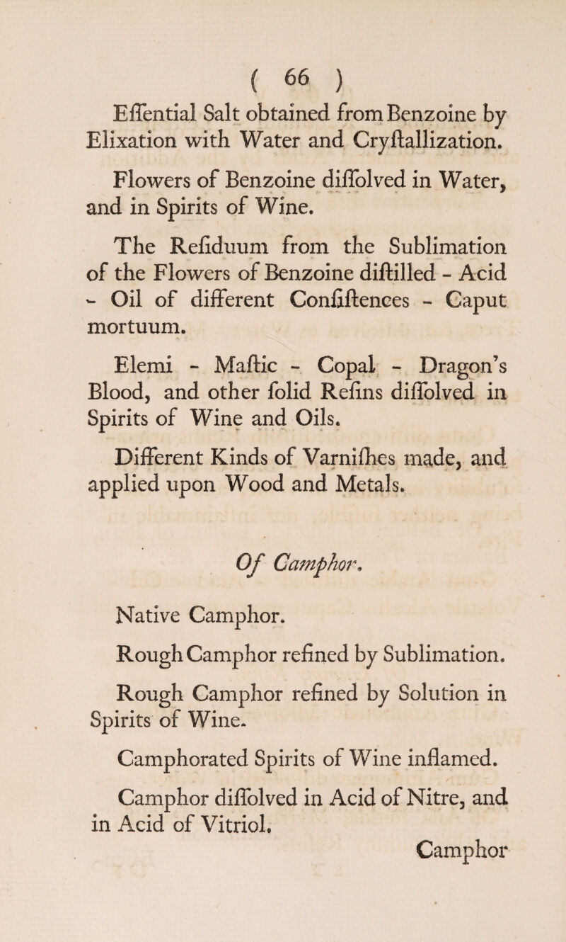 Effential Salt obtained from Benzoine by Elixation with Water and Cryftallization. Flowers of Benzoine diflolved in Water, and in Spirits of Wine. The Relidiram from the Sublimation of the Flowers of Benzoine diftilled - Acid - Oil of different Conflftences - Caput mortuum. Elemi - Maftic - Copal - Dragon’s Blood, and other folid Refins diflolved in Spirits of Wine and Oils. Different Kinds of Varnifhes made, and applied upon Wood and Metals. Of Camph or. Native Camphor. Rough Camphor refined by Sublimation. Rough Camphor refined by Solution in Spirits of Wine. Camphorated Spirits of Wine inflamed. Camphor diflolved in Acid of Nitre, and in Acid of Vitriol. Camphor