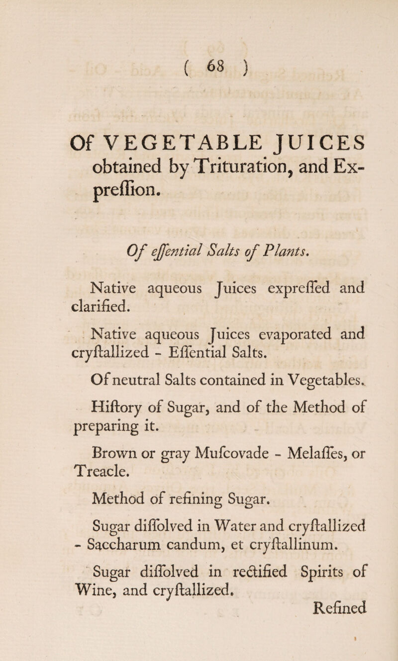 Of VEGETABLE JUICES obtained by Trituration, and Ex- preffion. Of ejfential Saks of Plants. Native aqueous Juices exprefied and clarified. Native aqueous Juices evaporated and cryftallized - Eftential Salts. Of neutral Salts contained in Vegetables. Hiftory of Sugar, and of the Method of preparing it. Brown or gray Mufcovade - Melaftes, or Treacle. Method of refining Sugar. Sugar diffolved in Water and cryftallized - Saccharum candum, et cryftallinum. Sugar diffolved in rectified Spirits of Wine, and cryftallized. Refined t