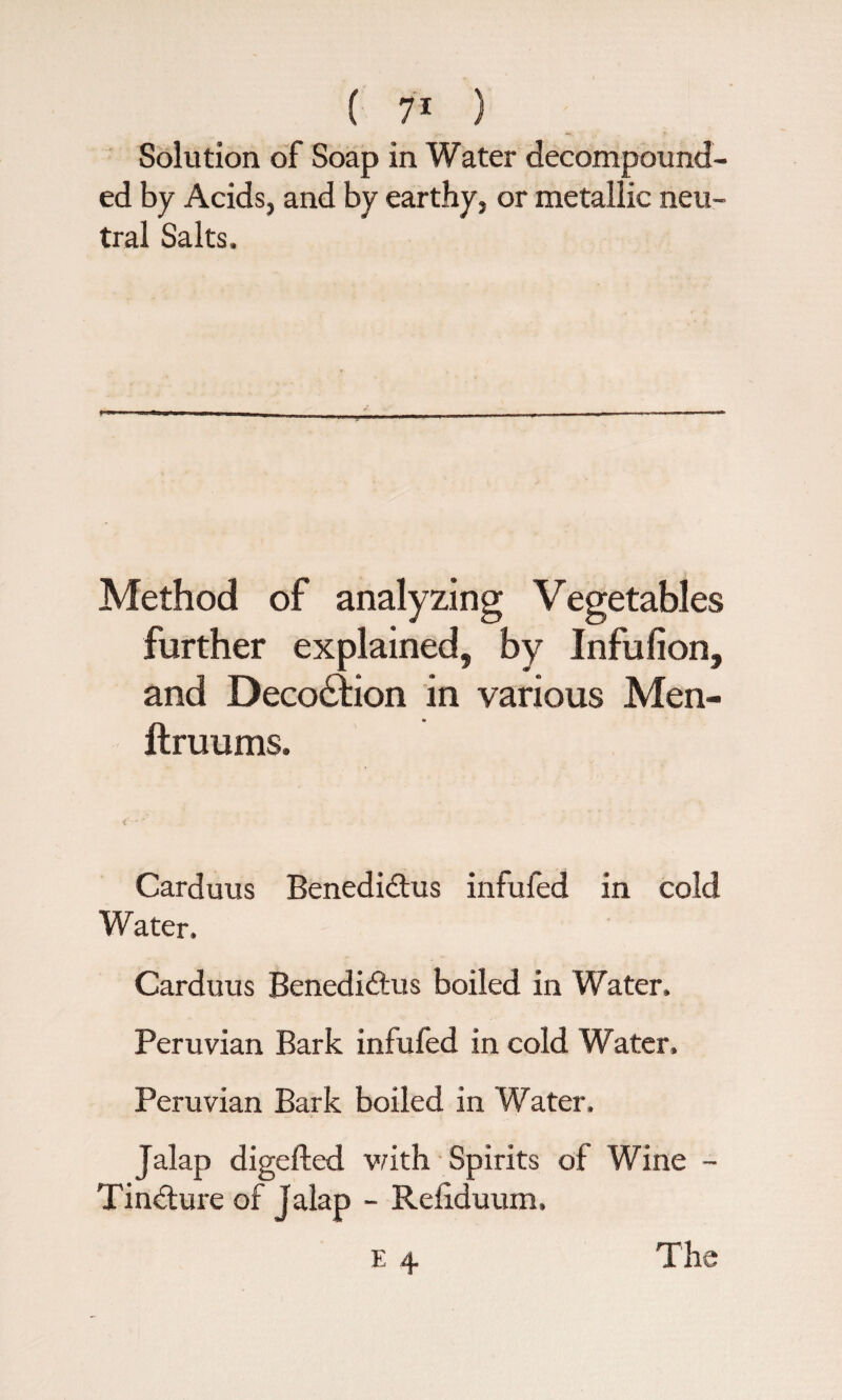 Solution of Soap in Water decompound ed by Acids, and by earthy, or metallic neu¬ tral Salts, Method V egetables further explained, by Infufion, and Deco£Hon in various Men- __ - flruums. Carduus Benedidtus infufed in cold Water. Carduus Benedidtus boiled in Water. Peruvian Bark infufed in cold Water, Peruvian Bark boiled in Water. Jalap digested with Spirits of Wine - Tindture of Jalap - Reliduum. E 4. The