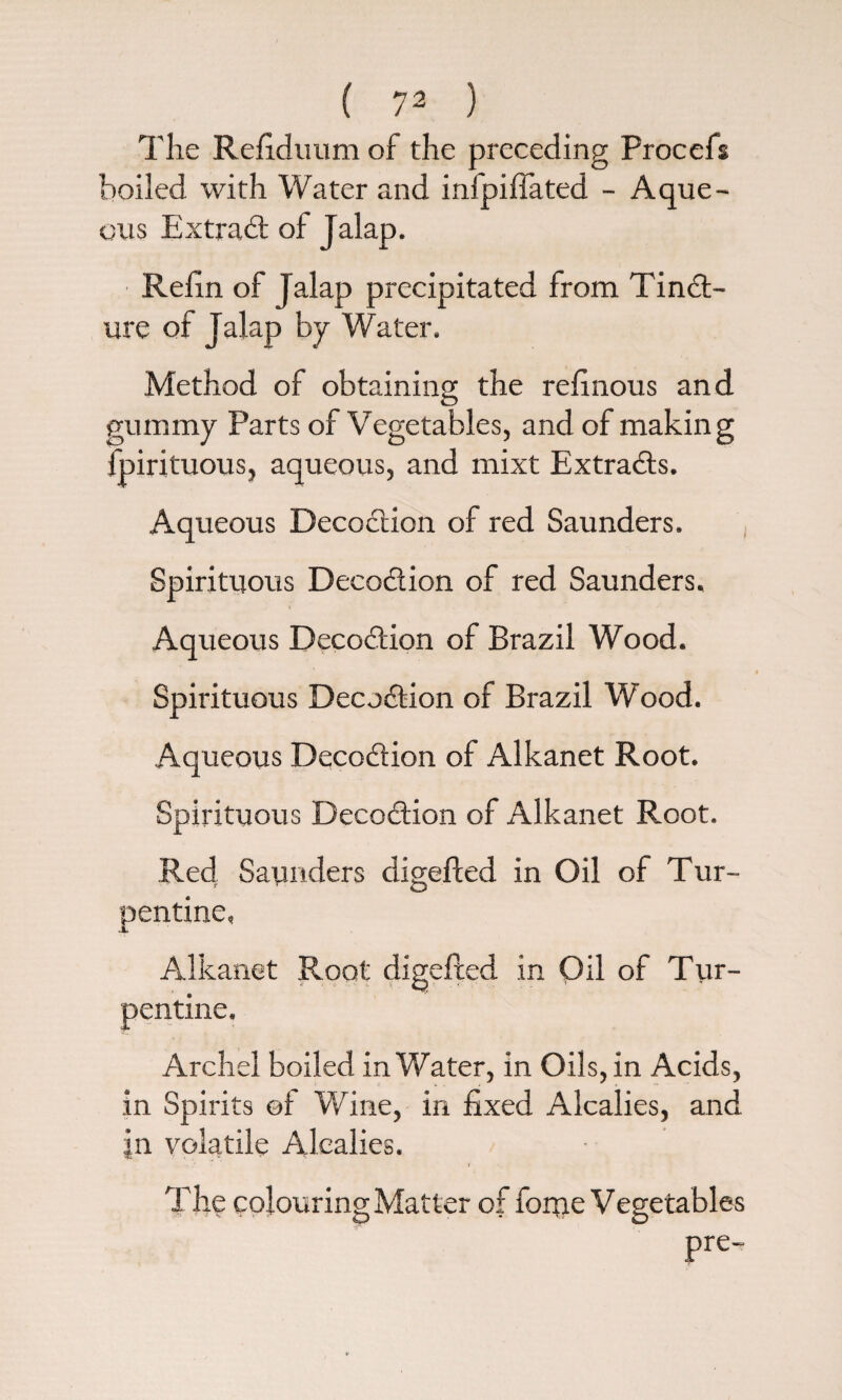 ( 7^ ) The Refiduum of the preceding Procefs boiled with Water and infpiflated - Aque¬ ous Extra# of Jalap. Refin of Jalap precipitated from Tinct¬ ure of Jalap by Water. Method of obtaining the relinous and gummy Parts of Vegetables, and of making ipirituous, aqueous, and mixt Extracts. Aqueous Decoction of red Saunders. Spirituous DecoCtion of red Saunders. Aqueous DecoCtion of Brazil Wood. Spirituous DecuCtion of Brazil Wood. Aqueous DecoCtion of Alkanet Root. Spirituous DecoCtion of Alkanet Root. Red Saunders digefted in Oil of Tur¬ pentine, Alkanet Root digefted in Oil of Tur¬ pentine. Archel boiled in Water, in Oils, in Acids, in Spirits ©i Wine, in fixed Alcalies, and in volatile Alcalies. . ' i The colouring Matter of fortie Vegetables