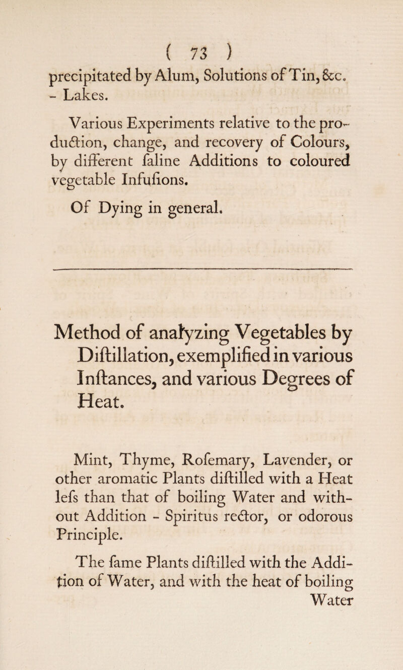 precipitated by Alum, Solutions of Tin, &c. - Lakes. Various Experiments relative to the pro¬ duction, change, and recovery of Colours, by different faline Additions to coloured vegetable Infulions. Of Dying in general. Method of analyzing Vegetables by Diftillation, exemplified in various Inftances, and various Degrees of Heat. Mint, Thyme, Rofemary, Lavender, or other aromatic Plants diftilled with a Heat lefs than that of boiling Water and with¬ out Addition - Spiritus redtor, or odorous Principle. The fame Plants diftilled with the Addi¬ tion of Water, and with the heat of boiling Water