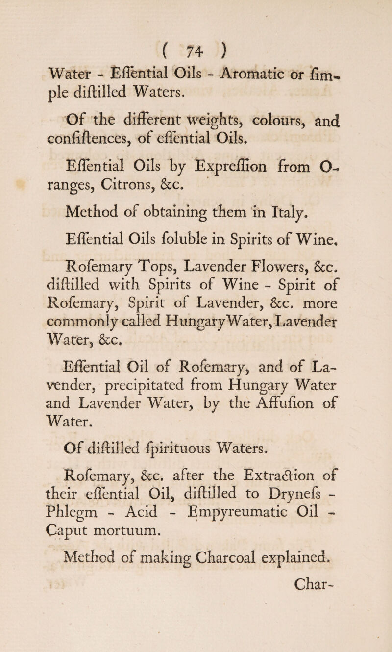 Water - EAential Oils - Aromatic or Am¬ ple diftilled Waters. Of the different weights, colours, and con Alienees, of effential Oils. EAential Oils by ExpreAIon from O- ranges, Citrons, Sec, Method of obtaining them in Italy. EAential Oils foluble in Spirits of Wine. Rofemary Tops, Lavender Flowers, See. diftilled with Spirits of Wine - Spirit of Rofemary, Spirit of Lavender, Sec, more commonly called Hungary Water, Lavender Water, See, EAential Oil of Rofemary, and of La¬ vender, precipitated from Hungary Water and Lavender Water, by the Affufton of Water. Of diftilled fpirituous Waters. Rofemary, See. after the Extraction of their effential Oil, diftilled to Drynefs - Phlegm - Acid - Empyreumatic Oil - Caput mortuum. Method of making Charcoal explained. Char-